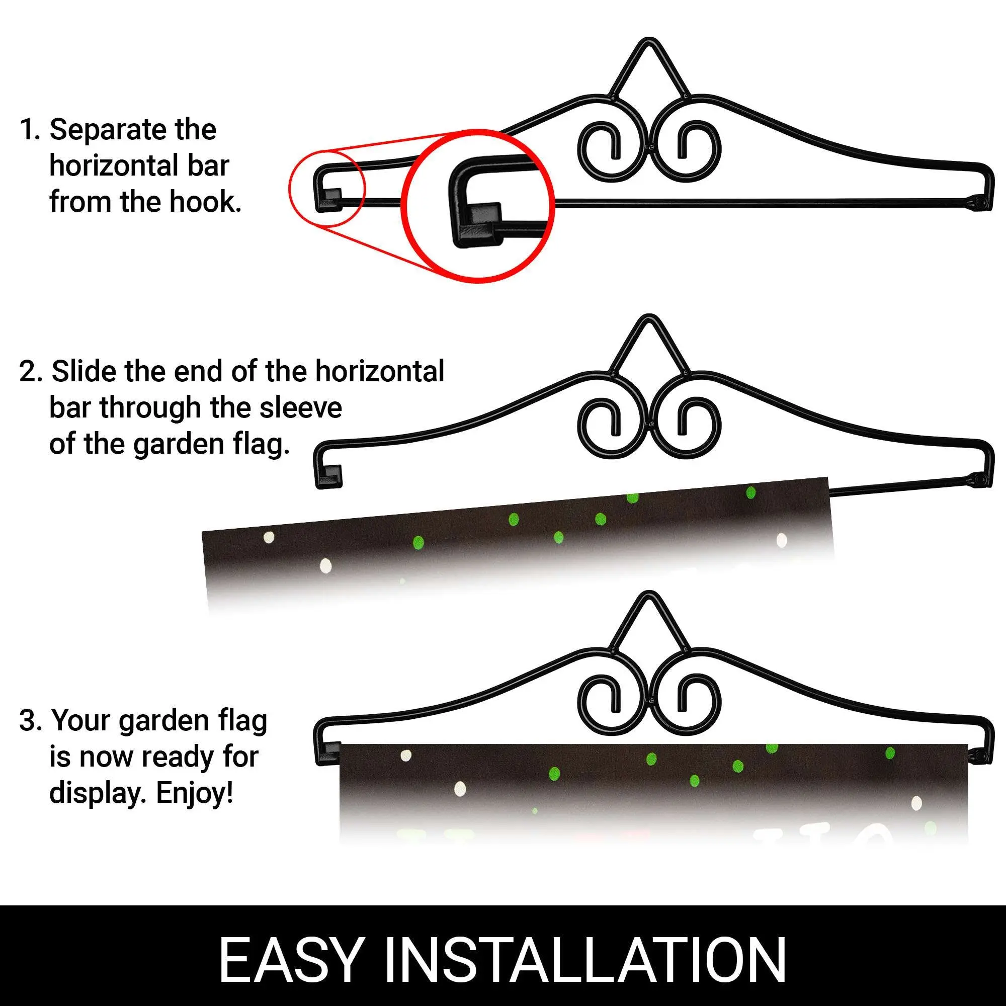 1. Separate the horizontal bar from the hook.
2. Slide the end of the horizontal bar through the sleeve of the garden flag.
3. Your garden flag is now ready for display. Enjoy!

EASY INSTALLATION