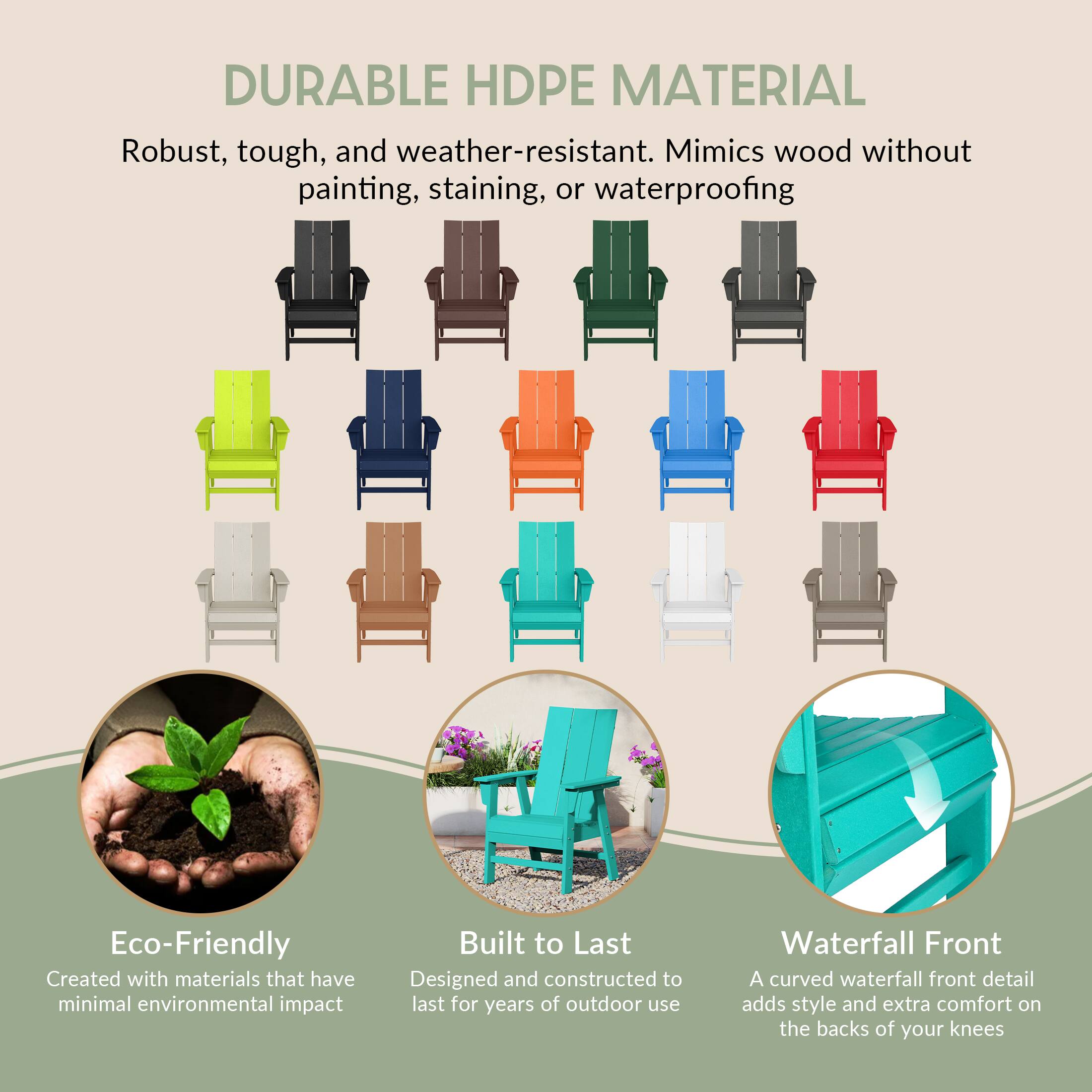 DURABLE HDPE MATERIAL  
Robust, tough, and weather-resistant. Mimics wood without painting, staining, or waterproofing  

Eco-Friendly  
Created with materials that have minimal environmental impact  

Built to Last  
Designed and constructed to last for years of outdoor use  

Waterfall Front  
A curved waterfall front detail adds style and extra comfort on the backs of your knees