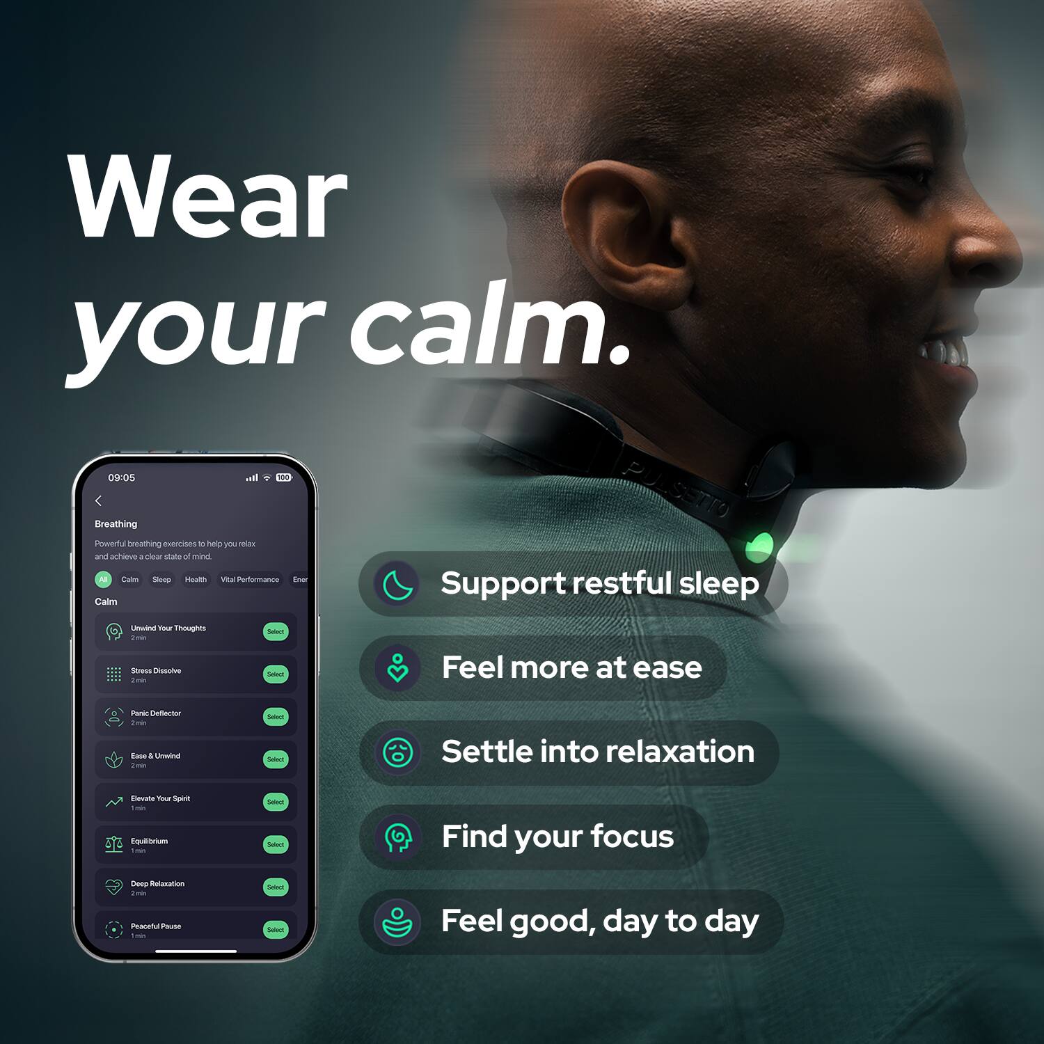 Wear your calm.

Breathing
Powerful breathing exercises to help you relax and achieve a clear state of mind
Calm
Support restful sleep
Feel more at ease
Settle into relaxation
Find your focus
Feel good, day to day

Unwind Your Thoughts 2 min
Stress Dissolve 2 min
Panic Defector 2 min
Ease & Unwind 1 min
Elevate Your Spirit 1 min
Equilibrium 1 min
Deep Relaxation 2 min
Peaceful Pause 1 min