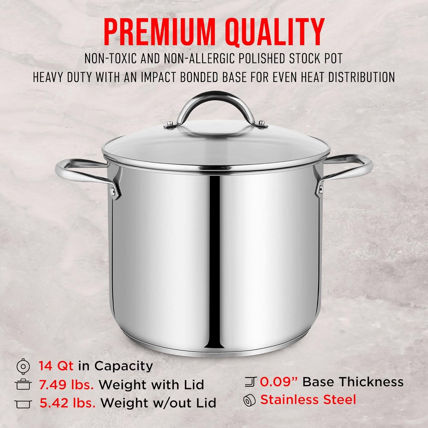PREMIUM QUALITY  
NON-TOXIC AND NON-ALLERGIC POLISHED STOCK POT  
HEAVY DUTY WITH AN IMPACT BONDED BASE FOR EVEN HEAT DISTRIBUTION  

14 Qt in Capacity  
7.49 lbs. Weight with Lid  
5.42 lbs. Weight w/out Lid  

0.09" Base Thickness  
Stainless Steel