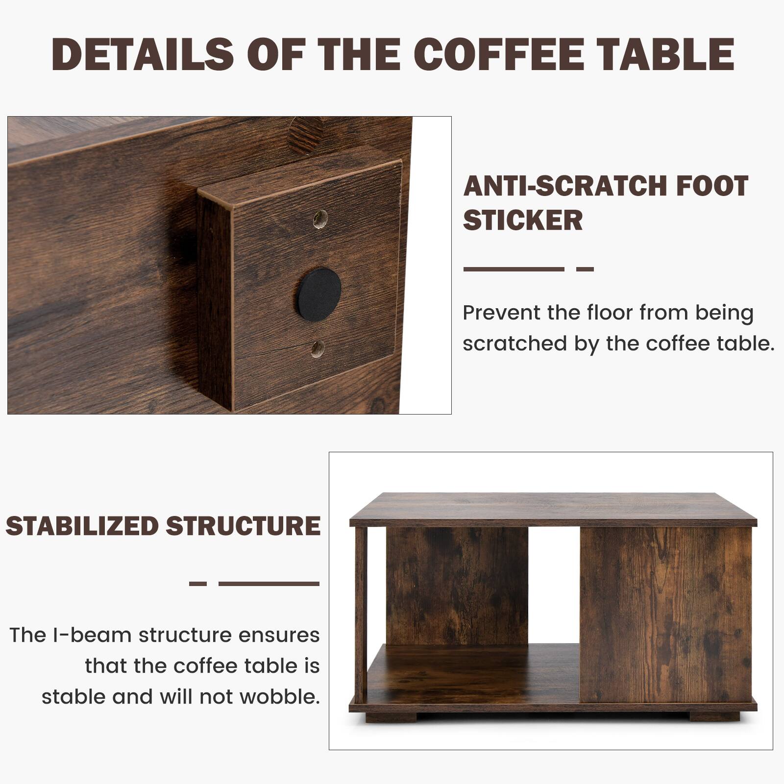 Details of the Coffee Table:

1. Anti-Scratch Foot Sticker: Prevent the floor from being scratched by the coffee table.
2. Stabilized Structure: The I-beam structure ensures that the coffee table is stable and will not wobble.