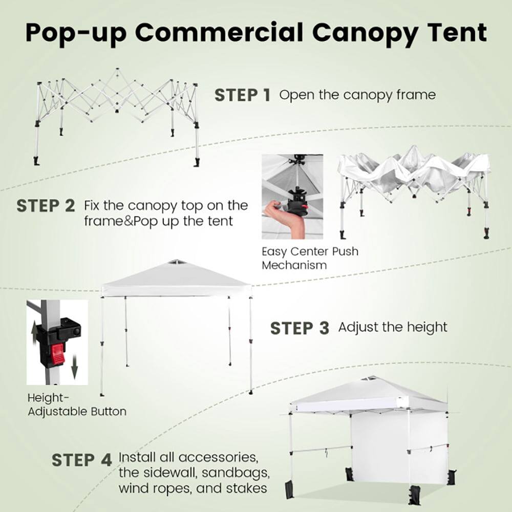 Pop-up Commercial Canopy Tent

STEP 1: Open the canopy frame

STEP 2: Fix the canopy top on the frame & Pop up the tent  
Easy Center Push Mechanism

STEP 3: Adjust the height  
Height-Adjustable Button

STEP 4: Install all accessories, the sidewall, sandbags, wind ropes, and stakes