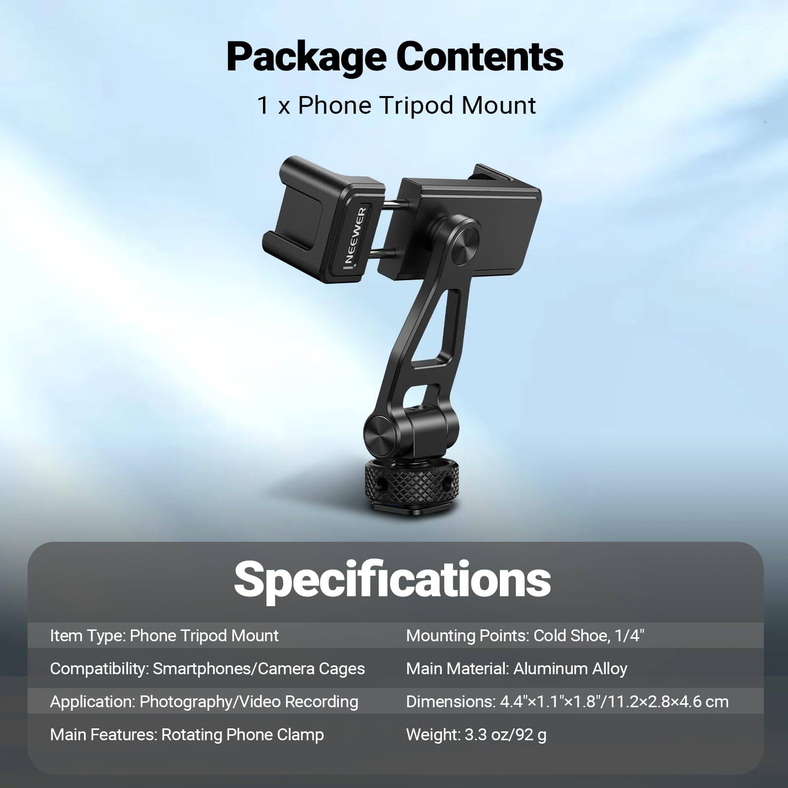 Package Contents  
1 x Phone Tripod Mount

Specifications  
Item Type: Phone Tripod Mount  
Mounting Points: Cold Shoe, 1/4"  
Compatibility: Smartphones/Camera Cages  
Main Material: Aluminum Alloy  
Application: Photography/Video Recording  
Dimensions: 4.4x1.1"x1.8"/11.2x2.8x4.6 cm  
Main Features: Rotating Phone Clamp  
Weight: 3.3 oz/92 g
