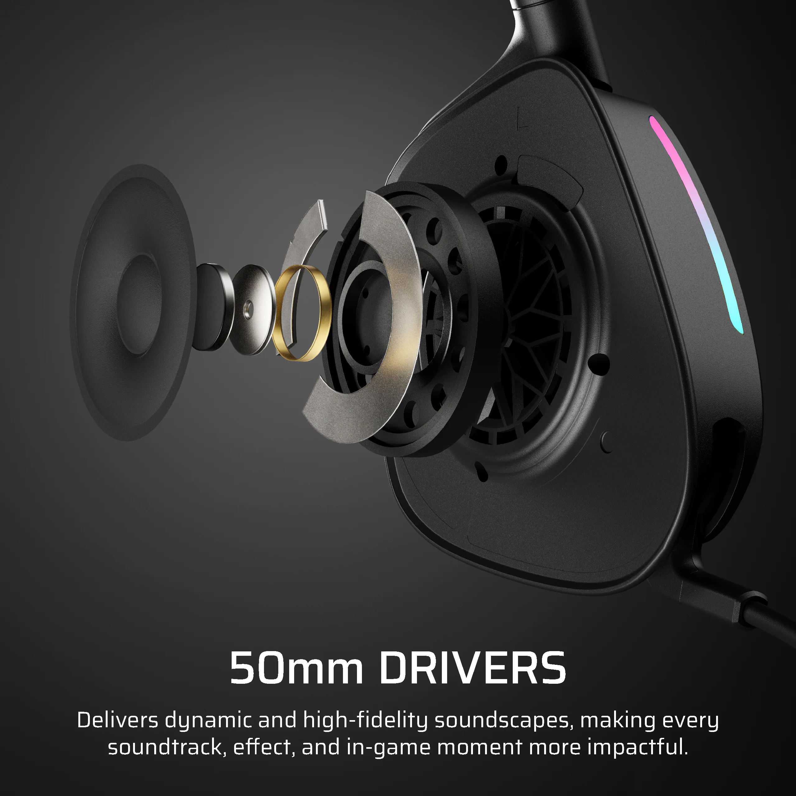 50mm DRIVERS

Delivers dynamic and high-fidelity soundscapes, making every soundtrack, effect, and in-game moment more impactful.