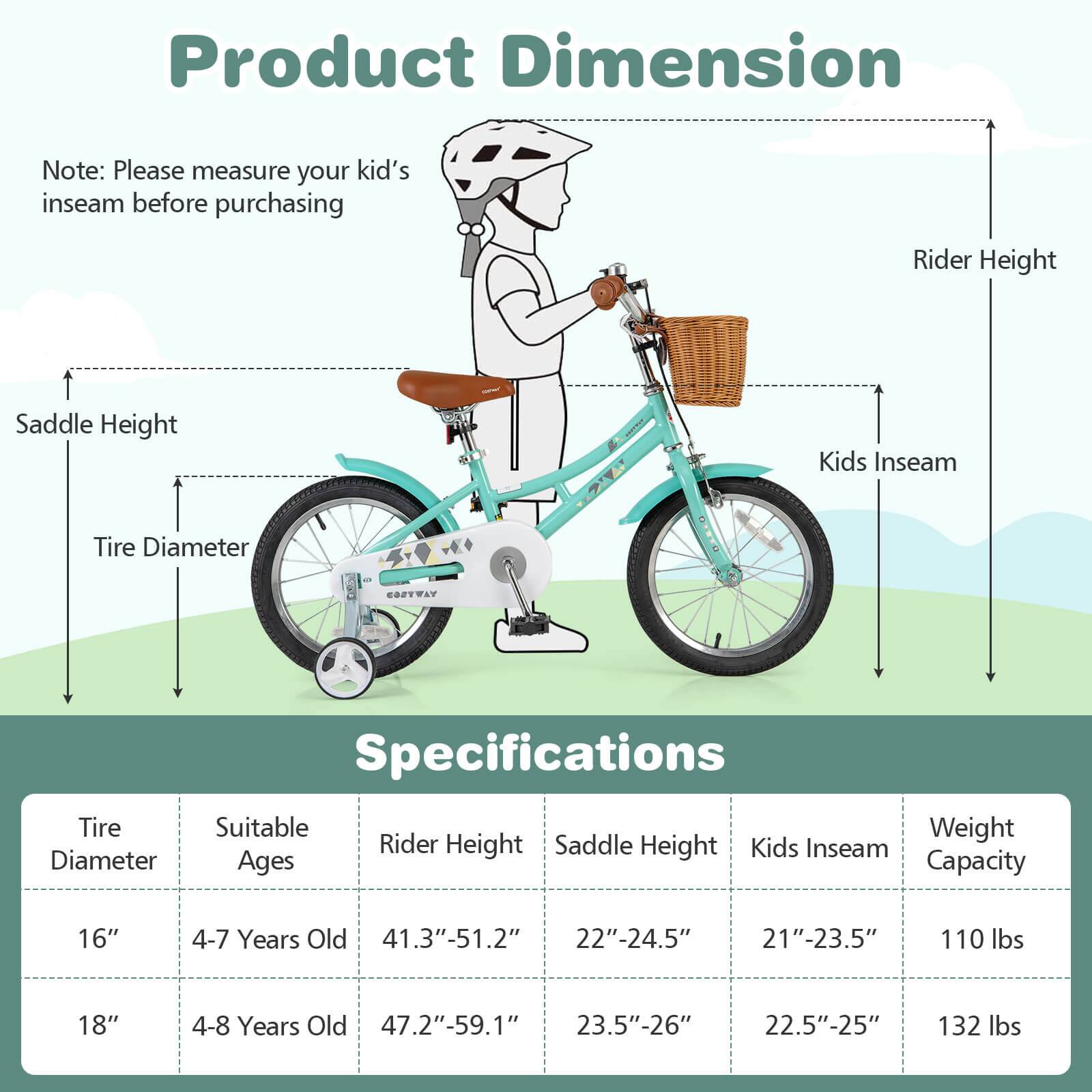 **Product Dimension**

Note: Please measure your kid's inseam before purchasing

- Rider Height
- Kids Inseam
- Tire Diameter
- Saddle Height

**Specifications**

| Tire Diameter | Suitable Ages | Rider Height | Saddle Height | Kids Inseam | Weight Capacity |
|---------------|--------------|--------------|---------------|-------------|----------------|
| 16"           | 4-7 Years Old | 41.3"-51.2"   | 22"-24.5"      | 21"-23.5"    | 110 lbs        |
| 18"           | 4-8 Years Old | 47.2"-59.1"   | 23.5"-26"      | 22.5"-25"    | 132 lbs        |