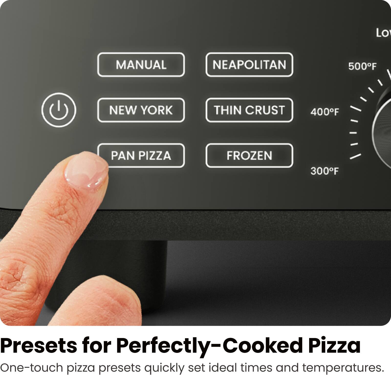 MANUAL  
NEAPOLITAN  
NEW YORK  
THIN CRUST  
PAN PIZZA  
FROZEN  

500°F  
400°F  
300°F  

Presets for Perfectly-Cooked Pizza  
One-touch pizza presets quickly set ideal times and temperatures.