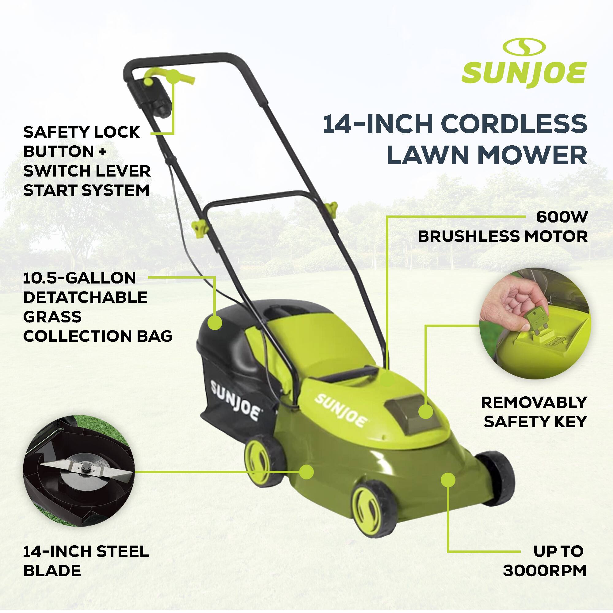 SUNJOE 14-INCH CORDLESS LAWN MOWER  
600W BRUSHLESS MOTOR  
10.5-GALLON DETATCHABLE GRASS COLLECTION BAG  
SUNJOE SAFETY LOCK BUTTON + SWITCH LEVER START SYSTEM  
SUNJOE REMOVABLY SAFETY KEY  
14-INCH STEEL BLADE UP TO 3000RPM