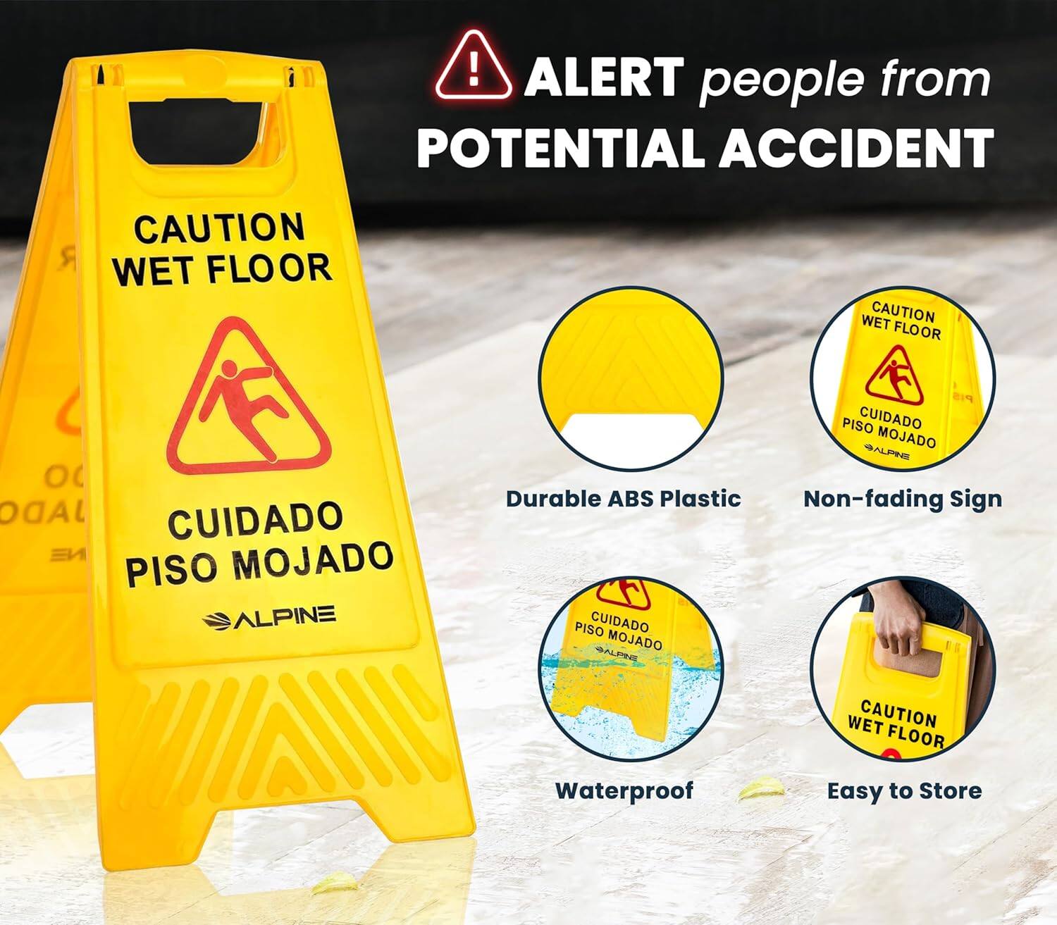 ALERT people from POTENTIAL ACCIDENT
CAUTION WET FLOOR
CAUTION WET FLOOR
CUIDADO PISO MOJADO
CUIDADO PISO MOJADO
ALPINE
Durable ABS Plastic
Non-fading Sign
Waterproof
Easy to Store