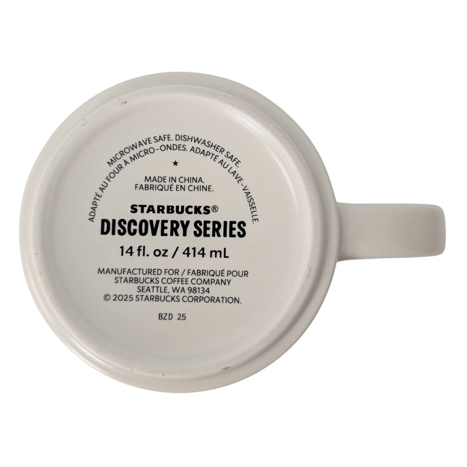 MICROWAVE SAFE. DISHWASHER SAFE. MICRO-ONDES. ADAPT AU FOUR. ADAPT AU LAVE-VASSSELLE.  
MADE IN CHINA. FABRIQUÉ EN CHINE.  
STARBUCKS®  
DISCOVERY SERIES  
14 fl. oz / 414 mL  
MANUFACTURED FOR / FABRIQUÉ POUR  
STARBUCKS COFFEE COMPANY  
SEATTLE, WA 98134  
© 2025 STARBUCKS CORPORATION.  
BZD 25