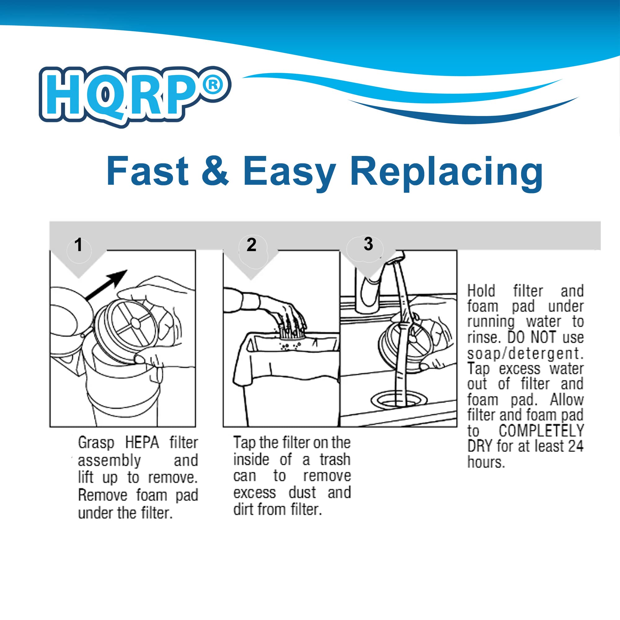 HQRP Fast & Easy Replacing

1. Grasp HEPA filter assembly and lift up to remove. Remove foam pad under the filter.
2. Tap the filter on the inside of a trash can to remove excess dust and dirt from filter.
3. Hold filter and foam pad under running water to rinse. DO NOT use soap/detergent. Tap excess water out of filter and foam pad. Allow filter and foam pad to COMPLETELY DRY for at least 24 hours.