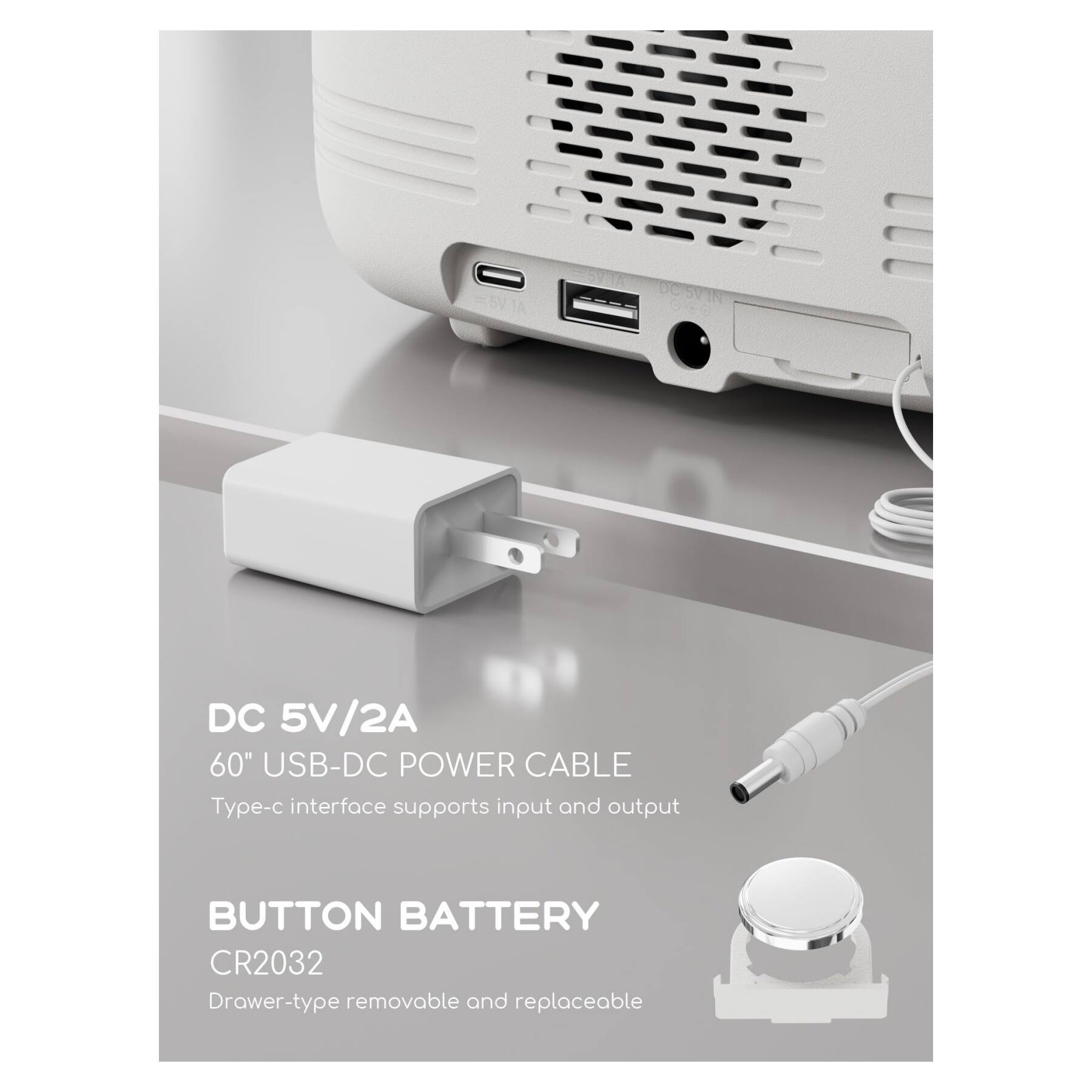 DC 5V/2A  
60" USB-DC POWER CABLE  
Type-c interface supports input and output  

BUTTON BATTERY  
CR2032  
Drawer-type removable and replaceable