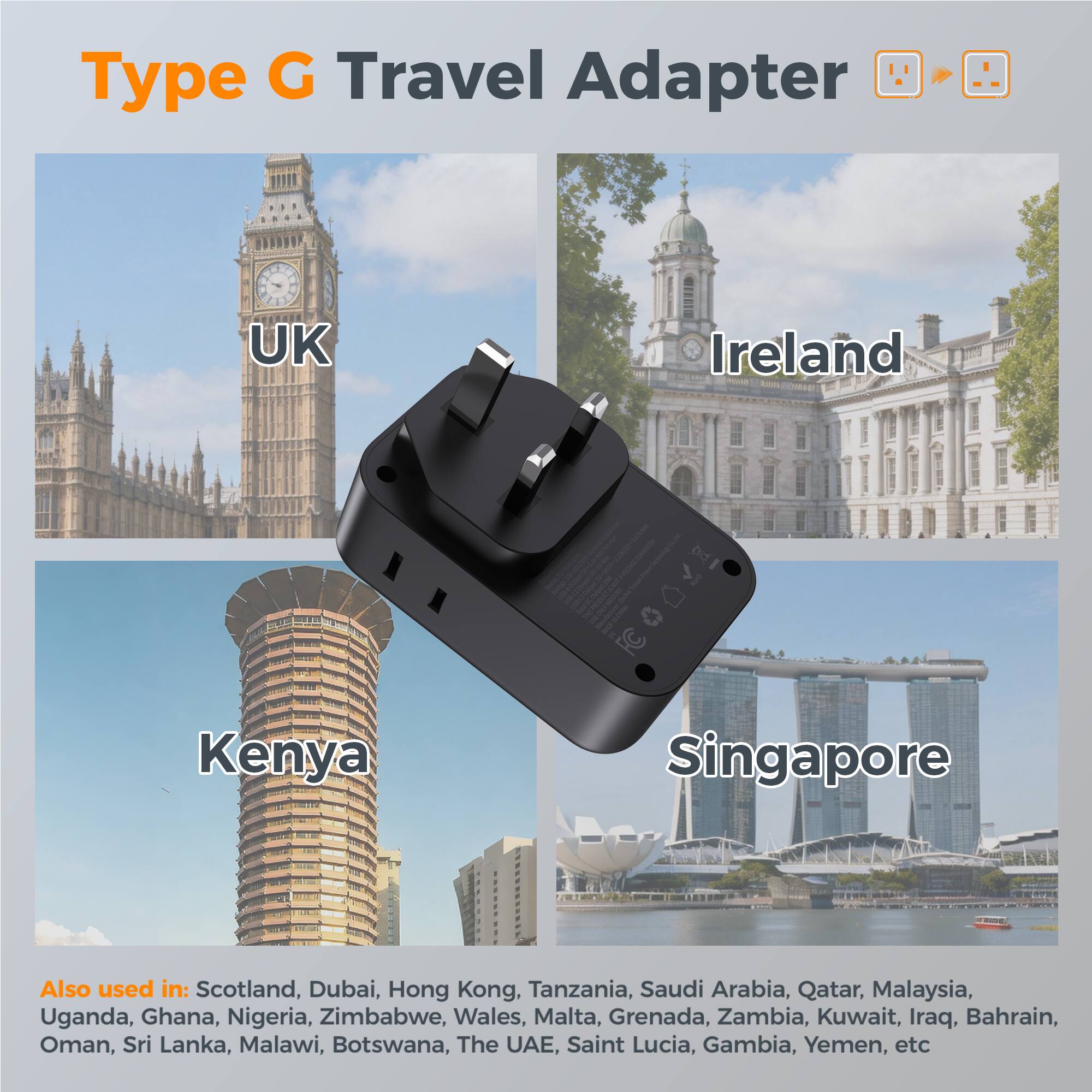Type G Travel Adapter - UK Ireland Kenya Singapore  
Also used in: Scotland, Dubai, Hong Kong, Tanzania, Saudi Arabia, Qatar, Malaysia, Uganda, Ghana, Nigeria, Zimbabwe, Wales, Malta, Grenada, Zambia, Kuwait, Iraq, Bahrain, Oman, Sri Lanka, Malawi, Botswana, The UAE, Saint Lucia, Gambia, Yemen, etc