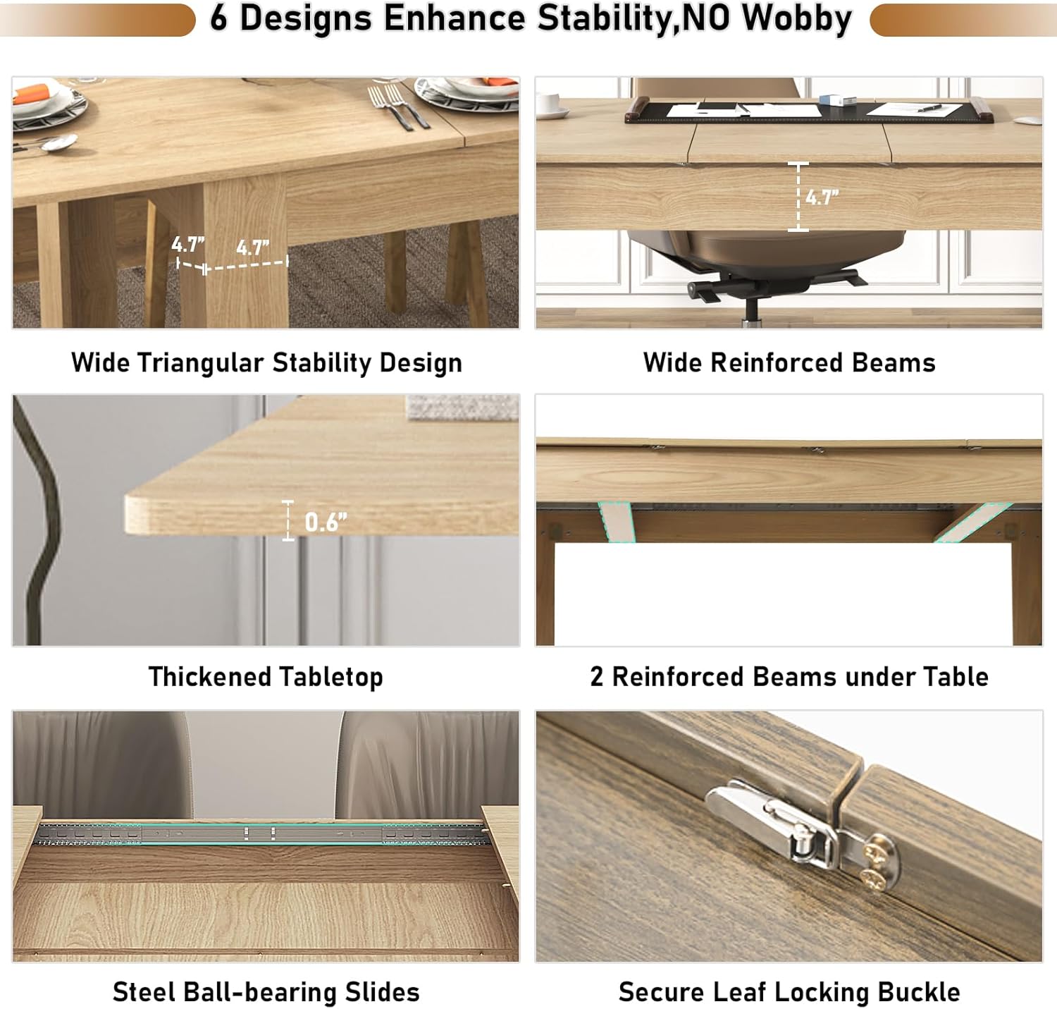 6 Designs Enhance Stability, NO Wobbly

- Wide Triangular Stability Design
- Wide Reinforced Beams
- Thickened Tabletop
- 2 Reinforced Beams under Table
- Steel Ball-bearing Slides
- Secure Leaf Locking Buckle