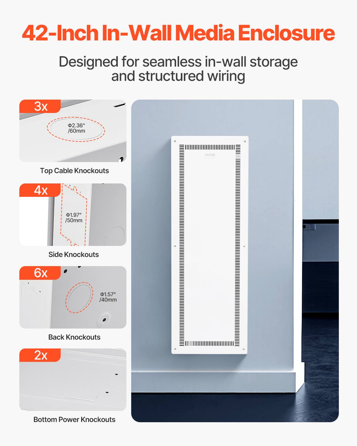 42-Inch In-Wall Media Enclosure  
Designed for seamless in-wall storage and structured wiring  

3x 2.36" /60mm - Top Cable Knockouts  
4x 1.97" /50mm - Side Knockouts  
6x 1.57" /40mm - Back Knockouts  
2x Bottom Power Knockouts