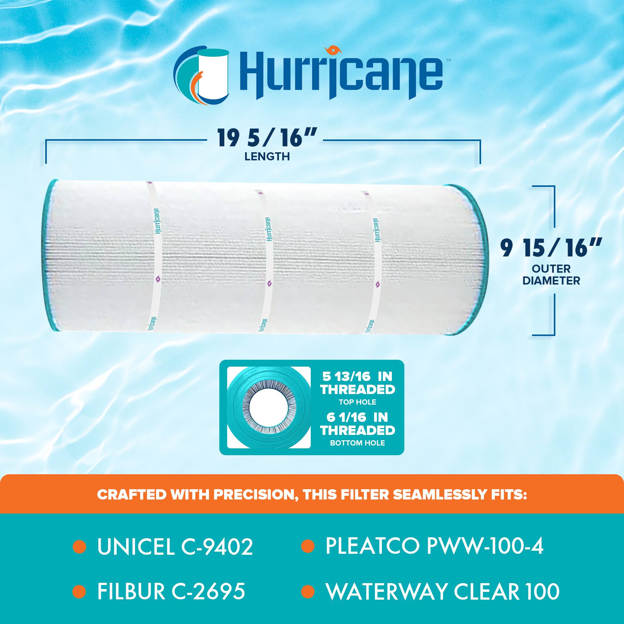 Hurricane

19 5/16" LENGTH

9 15/16" OUTER DIAMETER

5 13/16 IN THREADED TOP HOLE

6 1/16 IN THREADED BOTTOM HOLE

CRAFTED WITH PRECISION, THIS FILTER SEAMLESSLY FITS:

- UNICEL C-9402
- FILBUR C-2695
- PLEATCO PWW-100-4
- WATERWAY CLEAR 100