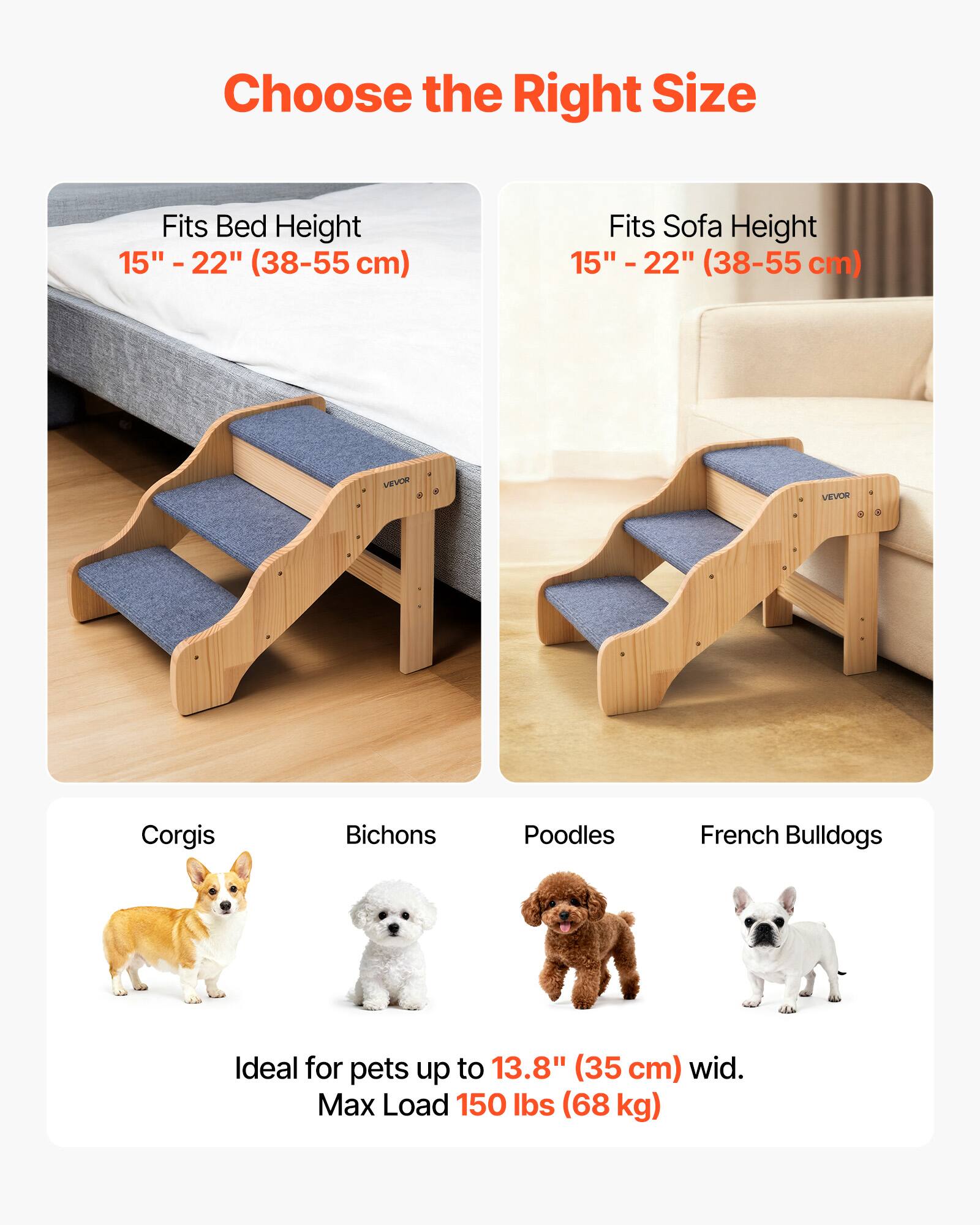 Choose the Right Size

Fits Bed Height  
15" - 22" (38-55 cm)

Fits Sofa Height  
15" - 22" (38-55 cm)

Ideal for pets up to 13.8" (35 cm) wide.

Max Load 150 lbs (68 kg)

Corgis  
Bichons  
Poodles  
French Bulldogs