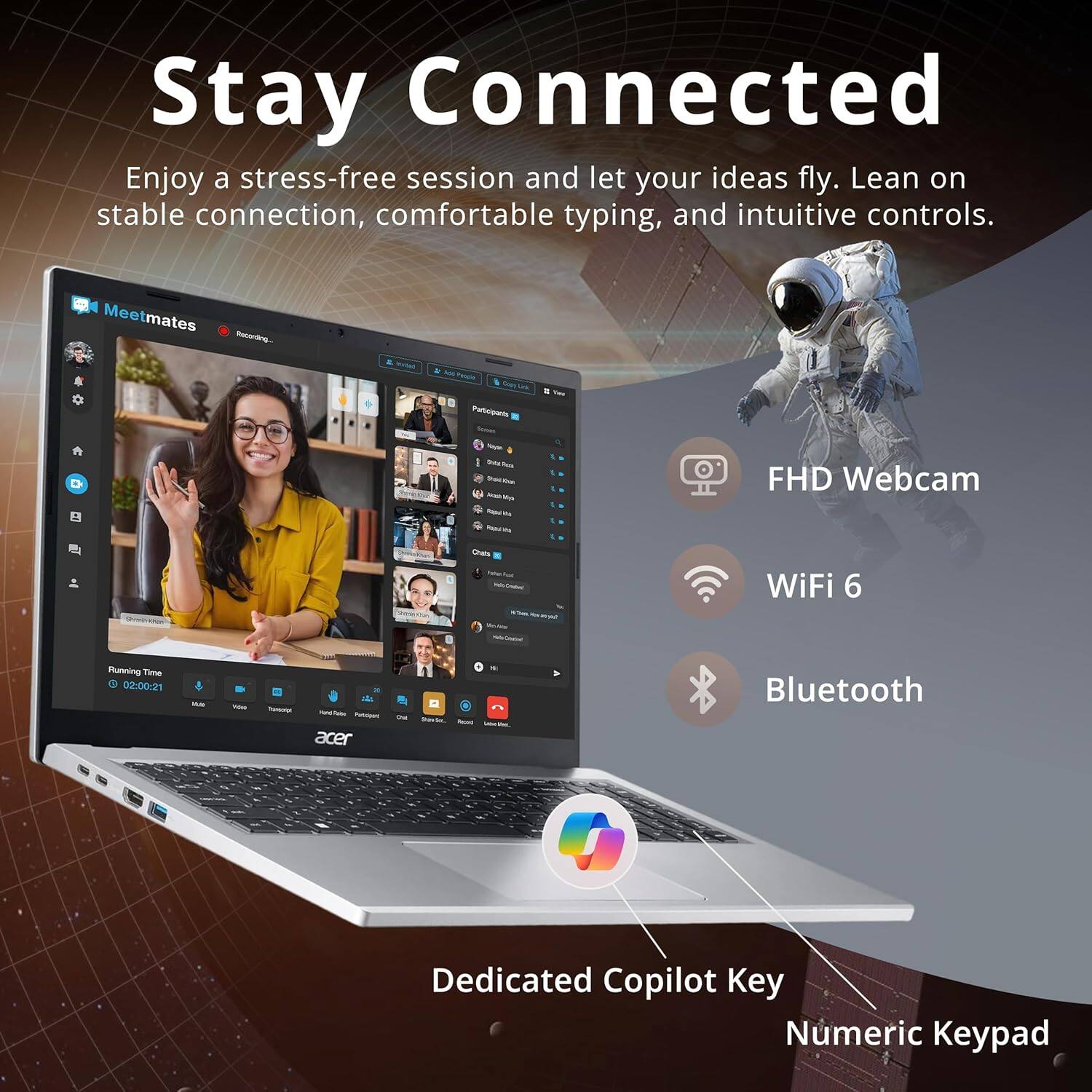Stay Connected

Enjoy a stress-free session and let your ideas fly. Lean on stable connection, comfortable typing, and intuitive controls.

- FHD Webcam
- WiFi 6
- Bluetooth
- Dedicated Copilot Key
- Numeric Keypad

Running Time: 02:00:21