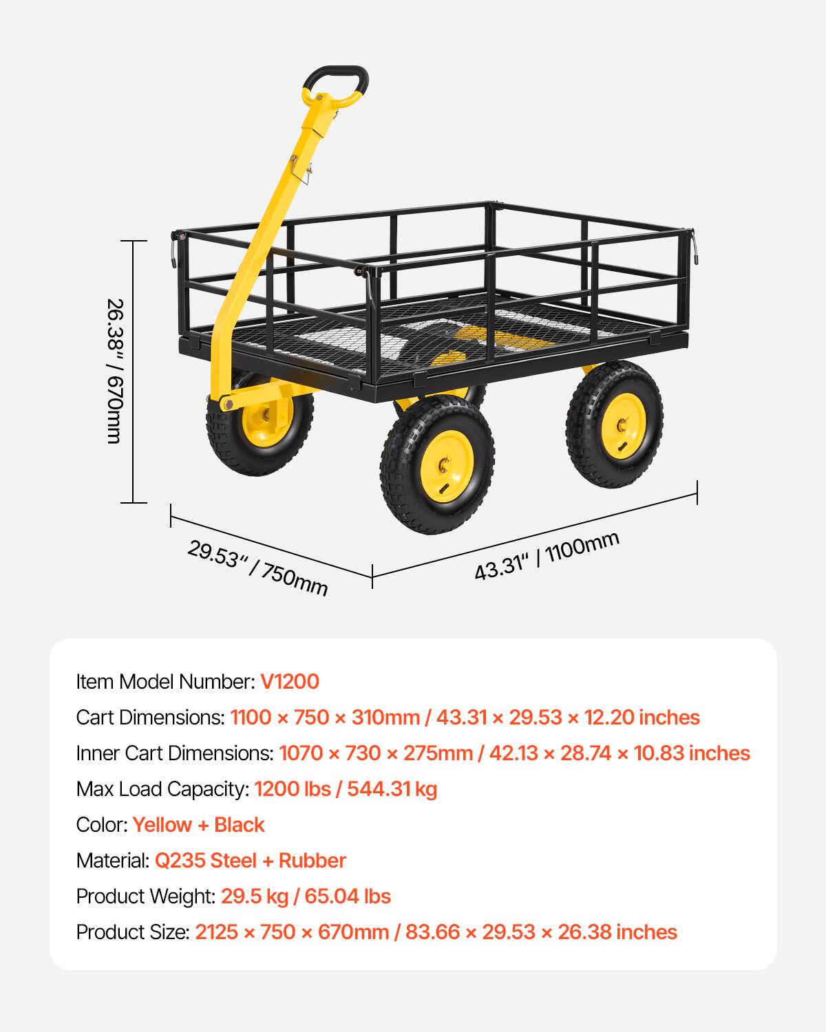 26.38" : 29.53" I 750mm 1100mm 43.31"  
Item Model Number: V1200  
Cart Dimensions: 1100 x 750 x 310mm / 43.31 x 29.53 x 12.20 inches  
Inner Cart Dimensions: 1070 x 730 x 275mm / 42.13 x 28.74 x 10.83 inches  
Max Load Capacity: 1200 lbs / 544.31 kg  
Color: Yellow + Black  
Material: Q235 Steel + Rubber  
Product Weight: 29.5 kg / 65.04 lbs  
Product Size: 2125 x 750 x 670mm / 83.66 x 29.53 x 26.38 inches