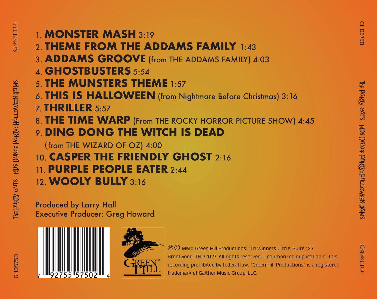 **The Party Cats Halloween Jamz**

1. MONSTER MASH 3:19  
2. THEME FROM THE ADDAMS FAMILY 1:43  
3. ADDAMS GROOVE (from THE ADDAMS FAMILY) 4:03  
4. GHOSTBUSTERS 5:54  
5. THE MUNSTERS THEME 1:57  
6. THIS IS HALLOWEEN (from Nightmare Before Christmas) 3:16  
7. THRILLER 5:57  
8. THE TIME WARP (From THE ROCKY HORROR PICTURE SHOW) 4:45  
9. DING DONG THE WITCH IS DEAD (from THE WIZARD OF OZ) 4:00  
10. CASPER THE FRIENDLY GHOST 2:16  
11. PURPLE PEOPLE EATER 2:44  
12. WOOLY BULLY 3:16  

Produced by Larry Hall  
Executive Producer: Greg Howard  

© MMX Green Hill Productions. 101 Winners Circle, Suite 123, Brentwood, TN 37027. All rights reserved.