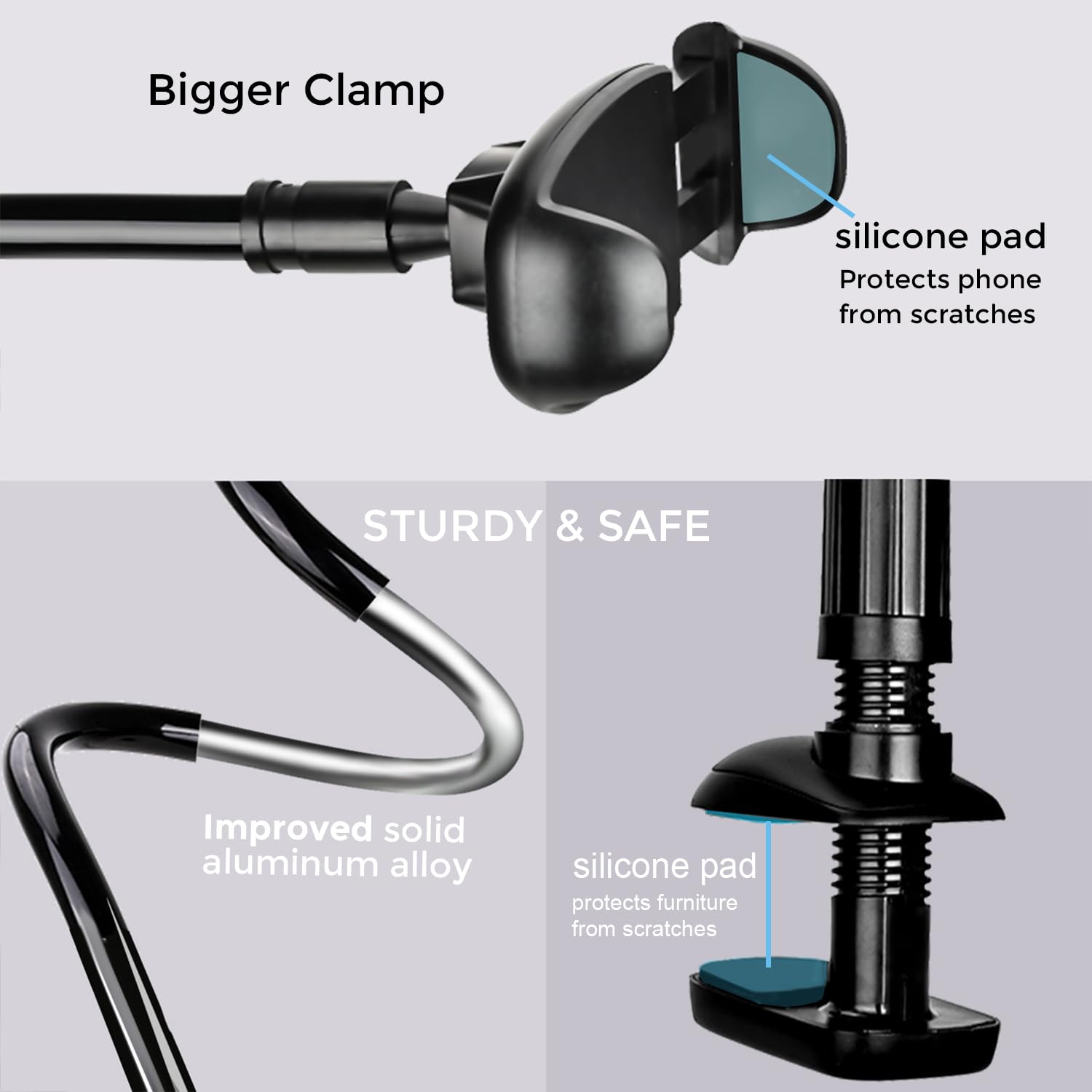 - Bigger Clamp
  - silicone pad
    - Protects phone from scratches

- STURDY & SAFE
  - Improved solid aluminum alloy
  - silicone pad
    - protects furniture from scratches