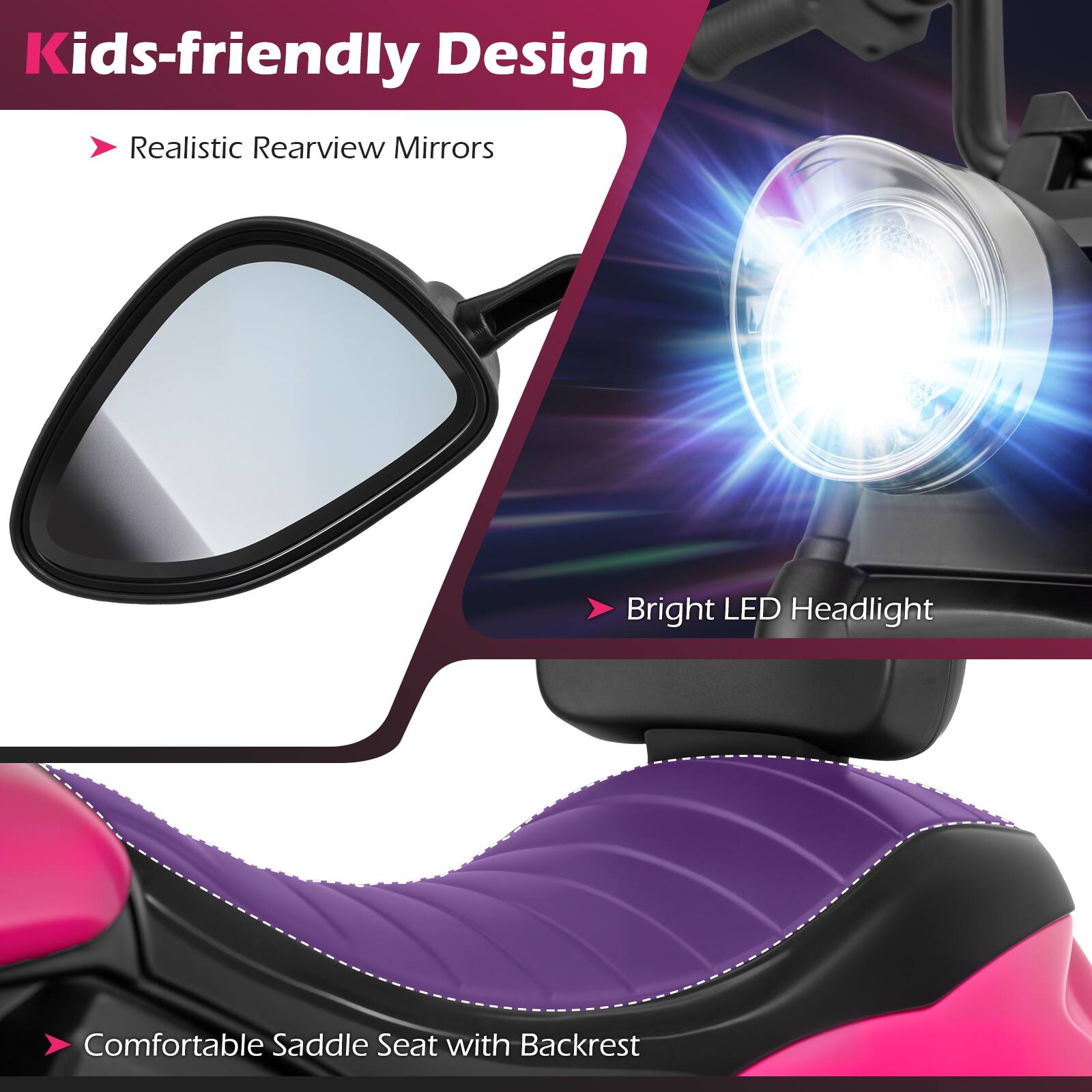 Kids-friendly Design  
- Realistic Rearview Mirrors  
- Bright LED Headlight  
- Comfortable Saddle Seat with Backrest