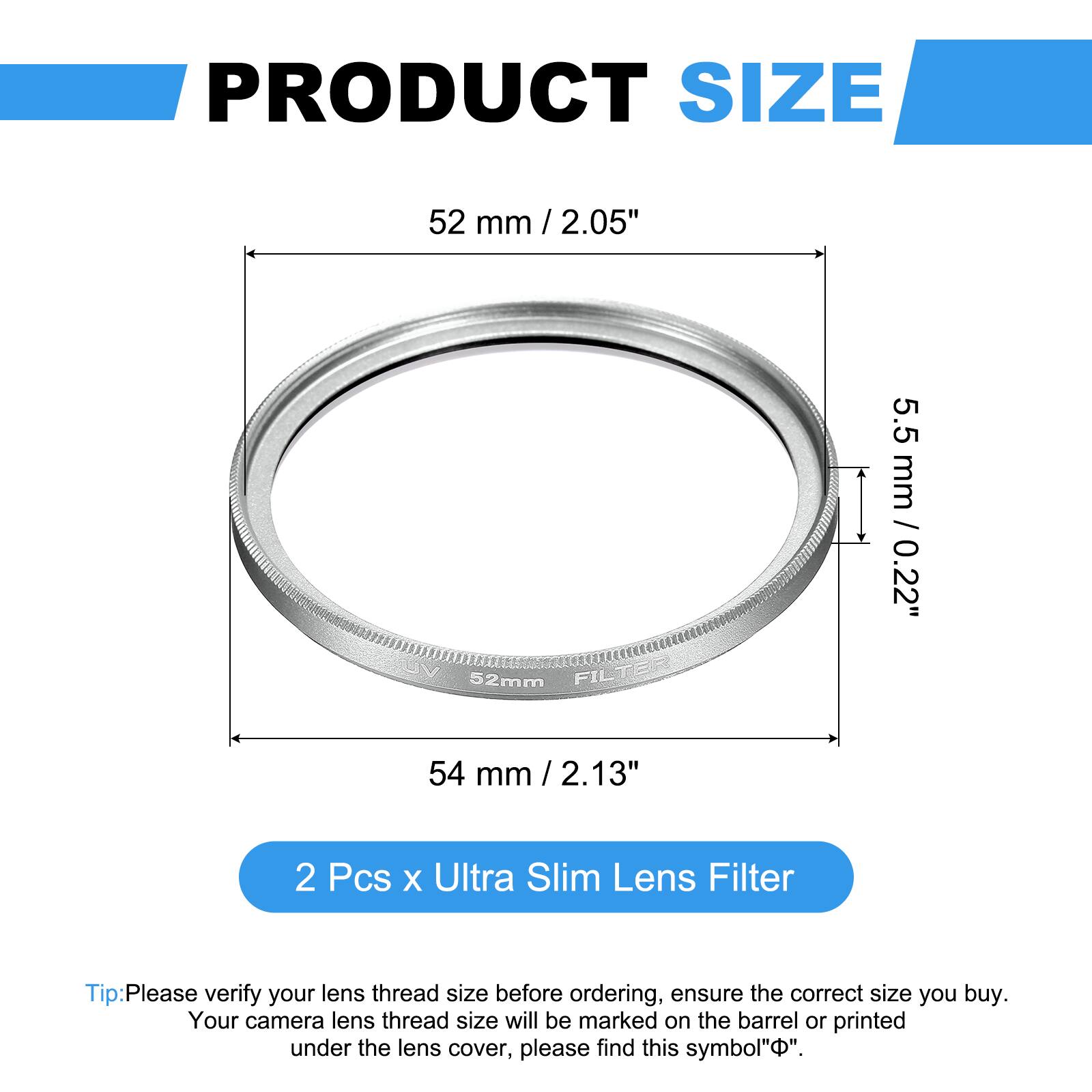 PRODUCT SIZE

52 mm / 2.05" / 52mm  
5.5 mm / 0.22"  
54 mm / 2.13"  

2 Pcs x Ultra Slim Lens Filter  

Tip: Please verify your lens thread size before ordering, ensure the correct size you buy. Your camera lens thread size will be marked on the barrel or printed under the lens cover, please find this symbol "Φ".