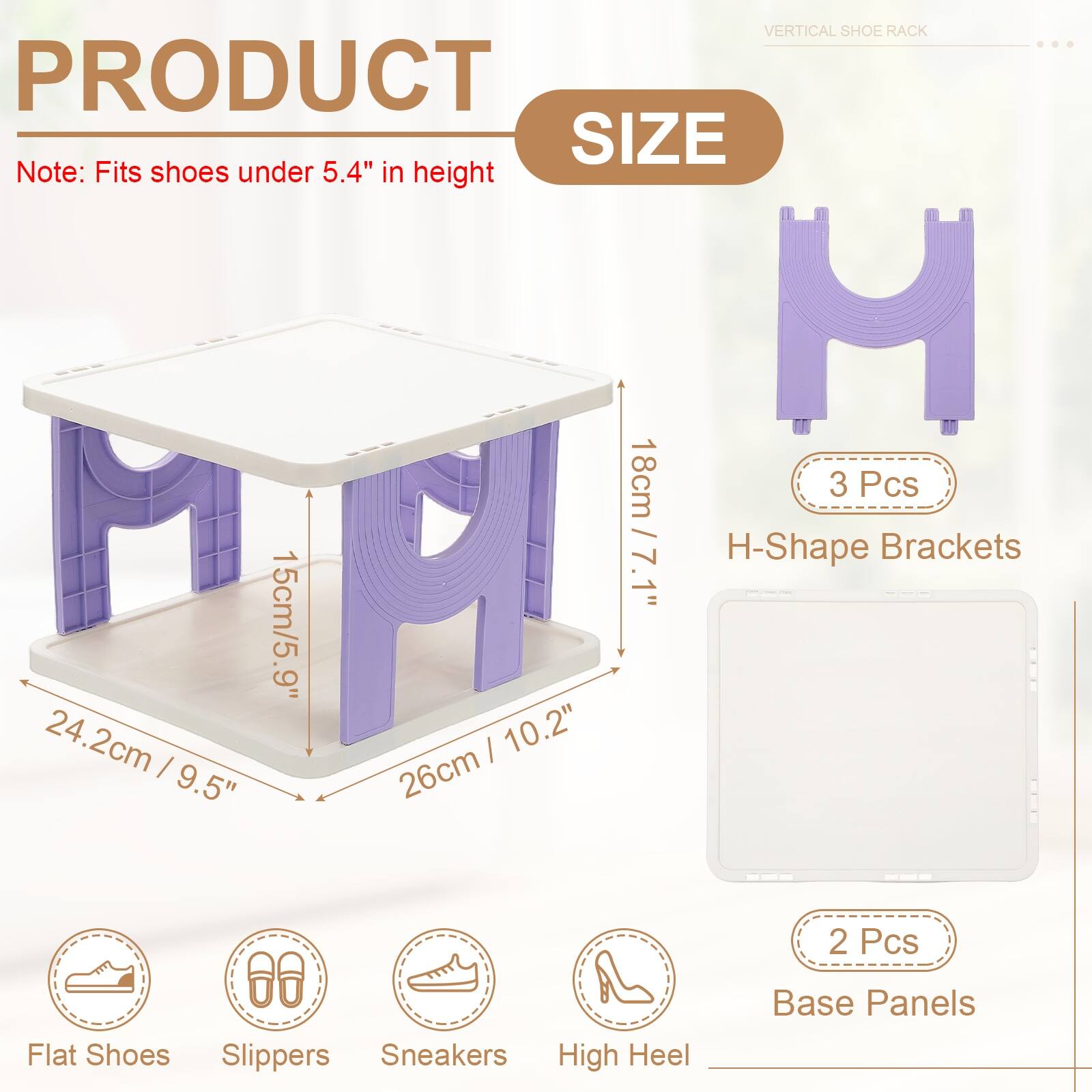 VERTICAL SHOE RACK

PRODUCT SIZE

Note: Fits shoes under 5.4" in height

- 3 Pcs
  - H-Shape Brackets
    - 18cm / 7.1"
    - 15cm / 5.9"
    - 24.2cm / 9.5"
    - 26cm / 10.2"

- 2 Pcs
  - Base Panels

Flat Shoes
Slippers
Sneakers
High Heel