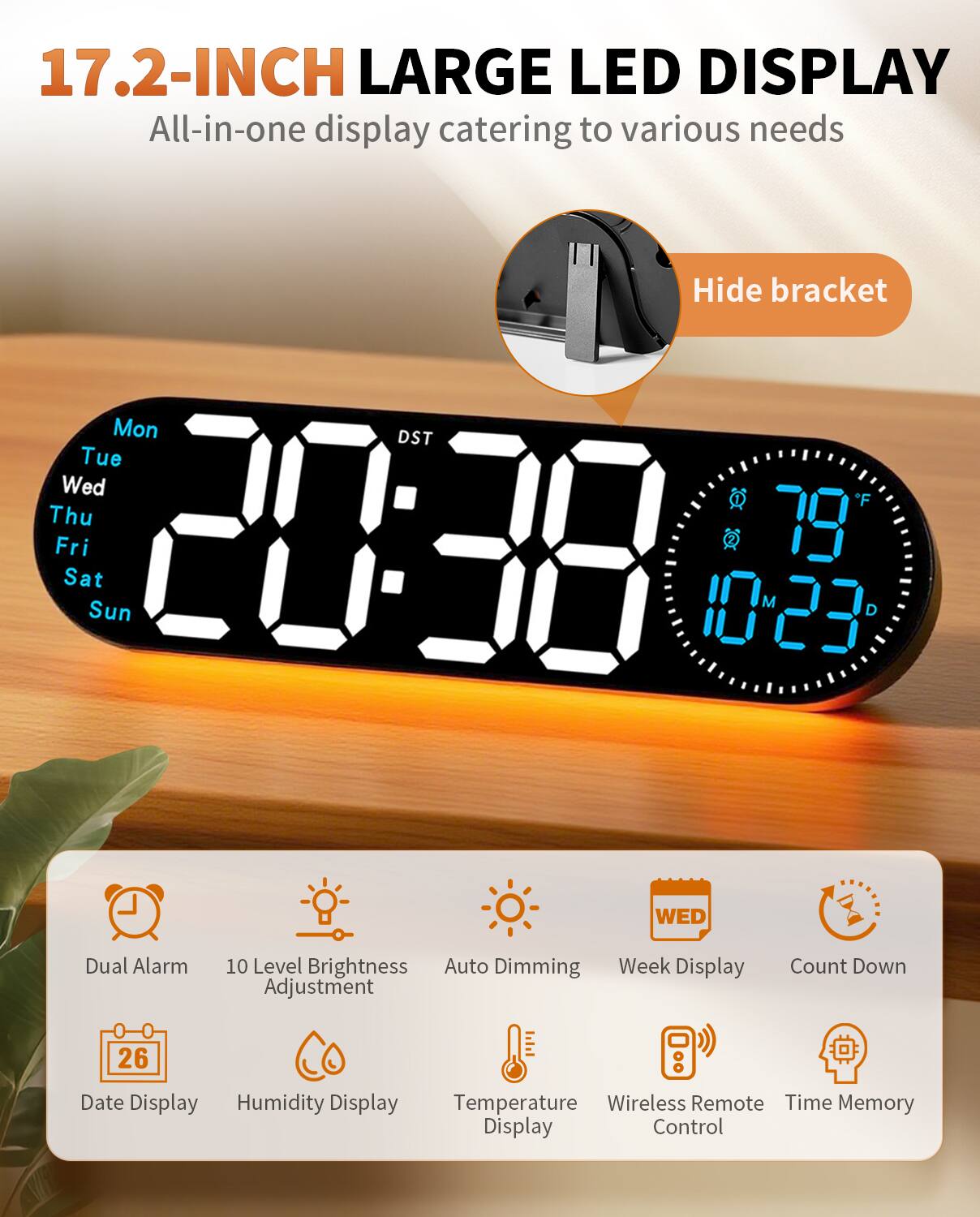 17.2-INCH LARGE LED DISPLAY  
All-in-one display catering to various needs

Hide bracket

Mon Tue Wed Thu Fri Sat Sun  
20:38  
79°F  
10:23  
DST

Dual Alarm  
10 Level Brightness Adjustment  
Auto Dimming  
Week Display  
Count Down  
Date Display  
Humidity Display  
Temperature Display  
Wireless Remote Control  
Time Memory Display