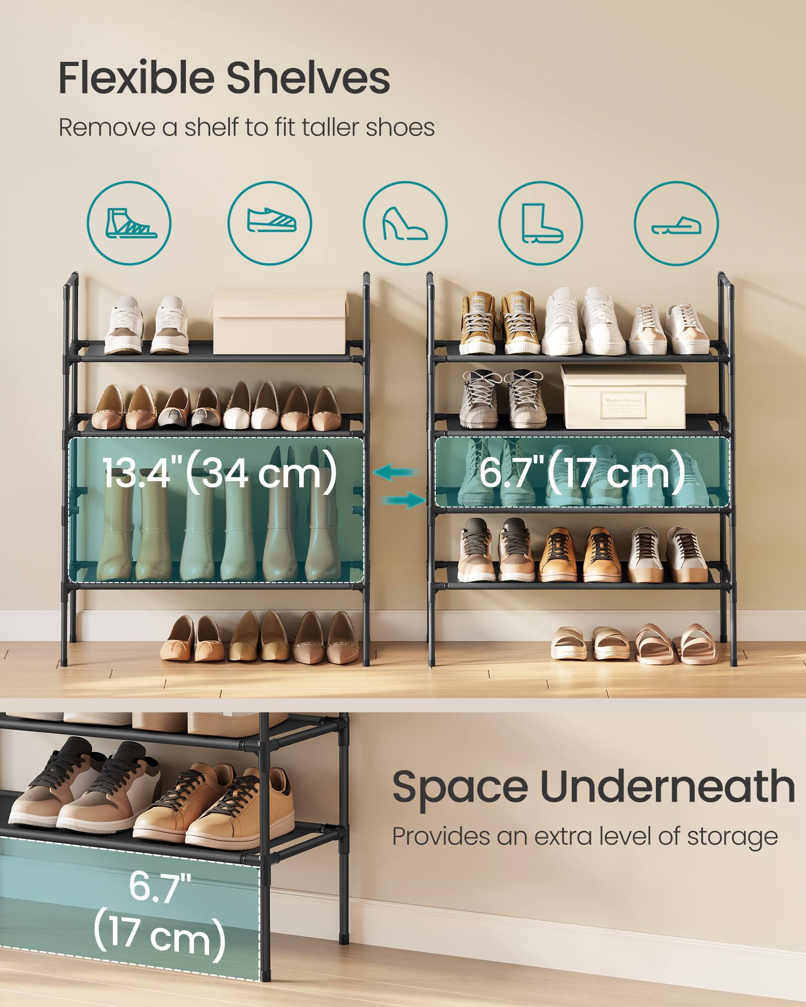 Flexible Shelves  
Remove a shelf to fit taller shoes  
13.4" (34 cm)  
6.7" (17 cm)  
6.7" (17 cm)  

Space Underneath  
Provides an extra level of storage