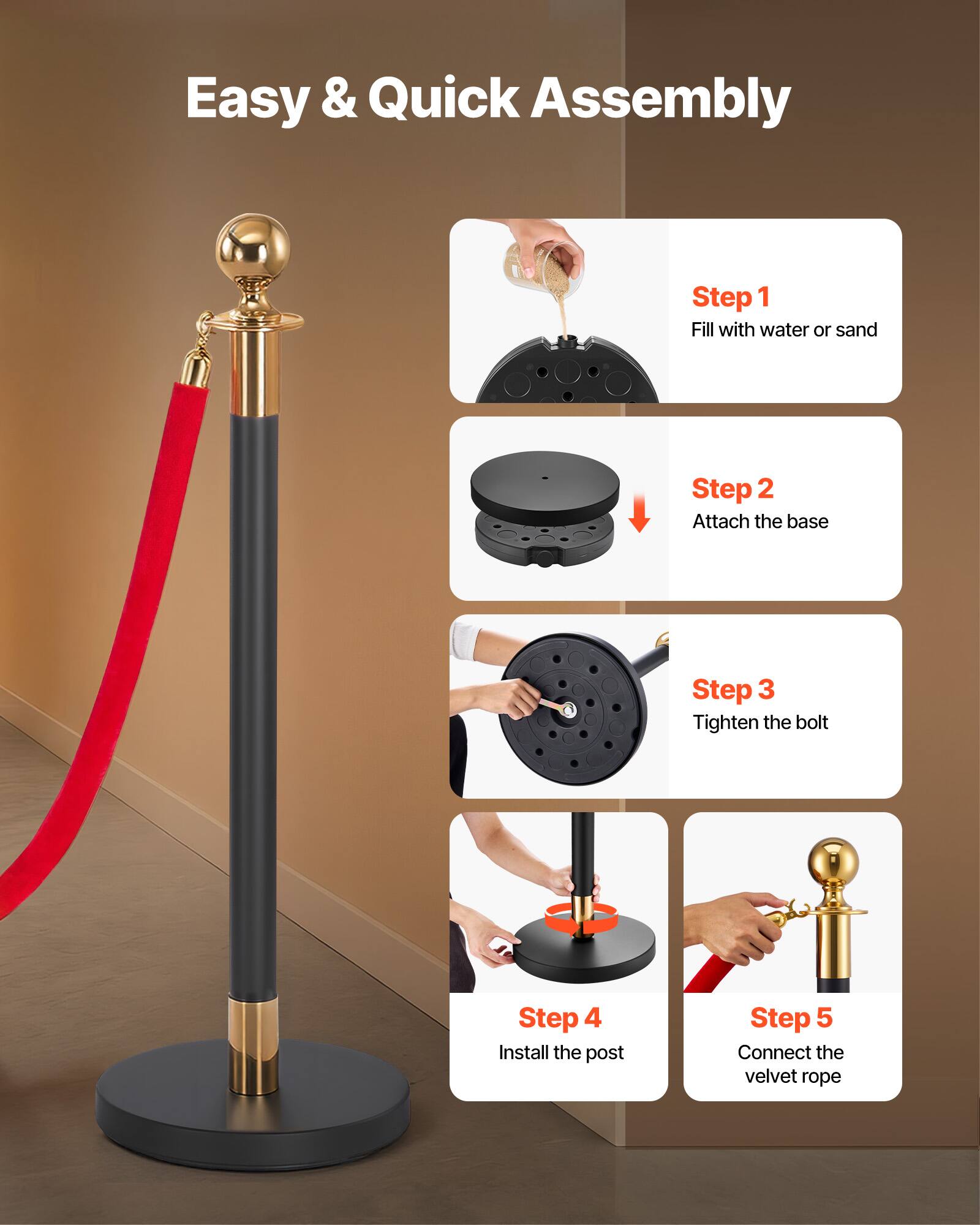Easy & Quick Assembly

Step 1: Fill with water or sand

Step 2: Attach the base

Step 3: Tighten the bolt

Step 4: Install the post

Step 5: Connect the velvet rope