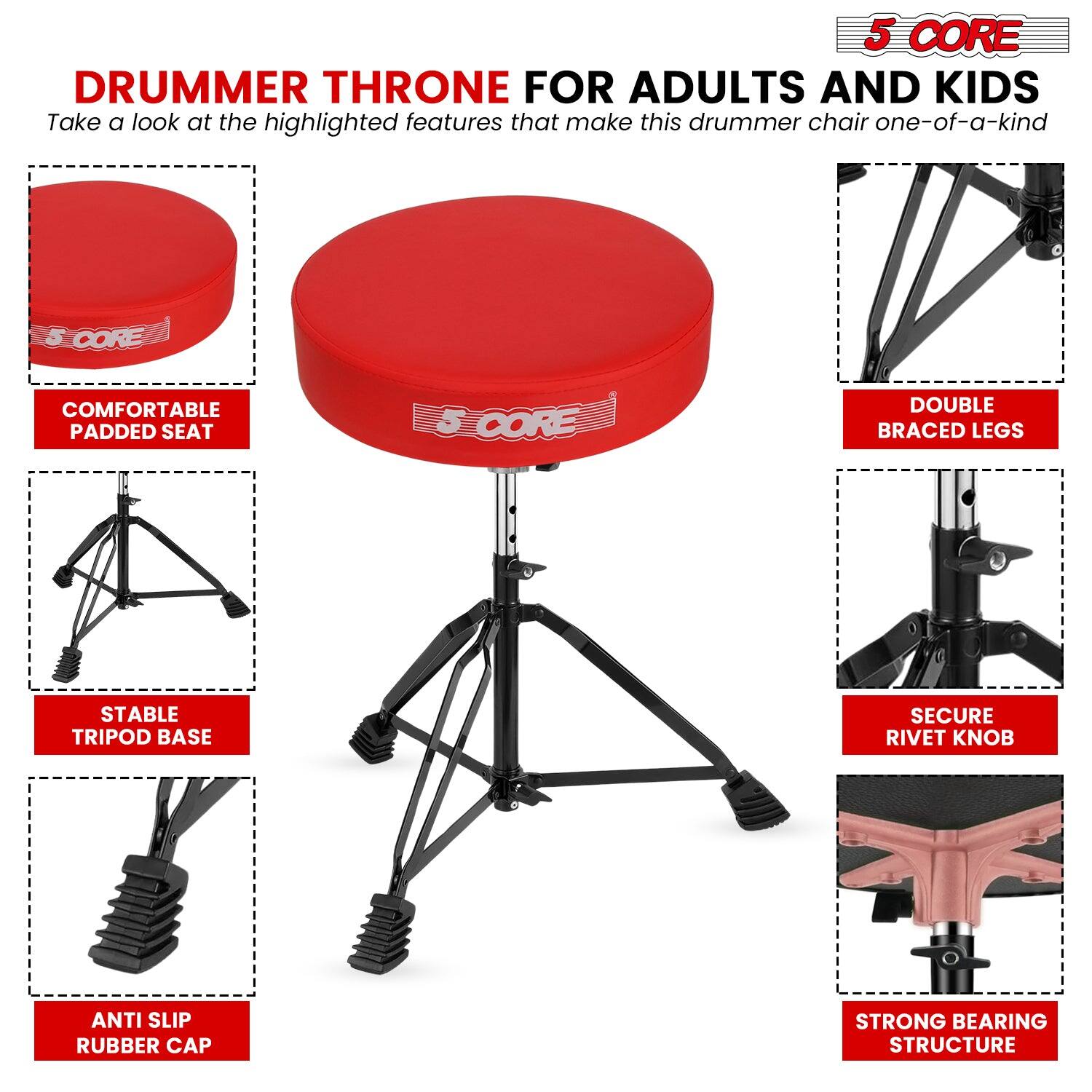 5 CORE DRUMMER THRONE FOR ADULTS AND KIDS

Take a look at the highlighted features that make this drummer chair one-of-a-kind

- COMFORTABLE PADDED SEAT
- DOUBLE BRACED LEGS
- STABLE TRIPOD BASE
- SECURE RIVET KNOB
- ANTI SLIP RUBBER CAP
- STRONG BEARING STRUCTURE