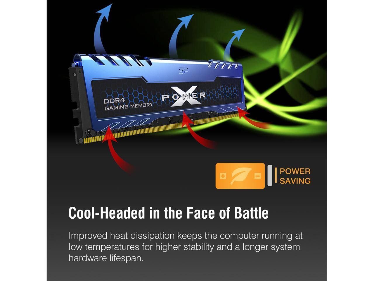 SP HTTP DDR4 POWER GAMING MEMORY + POWER SAVING

Cool-Headed in the Face of Battle

Improved heat dissipation keeps the computer running at low temperatures for higher stability and a longer system hardware lifespan.