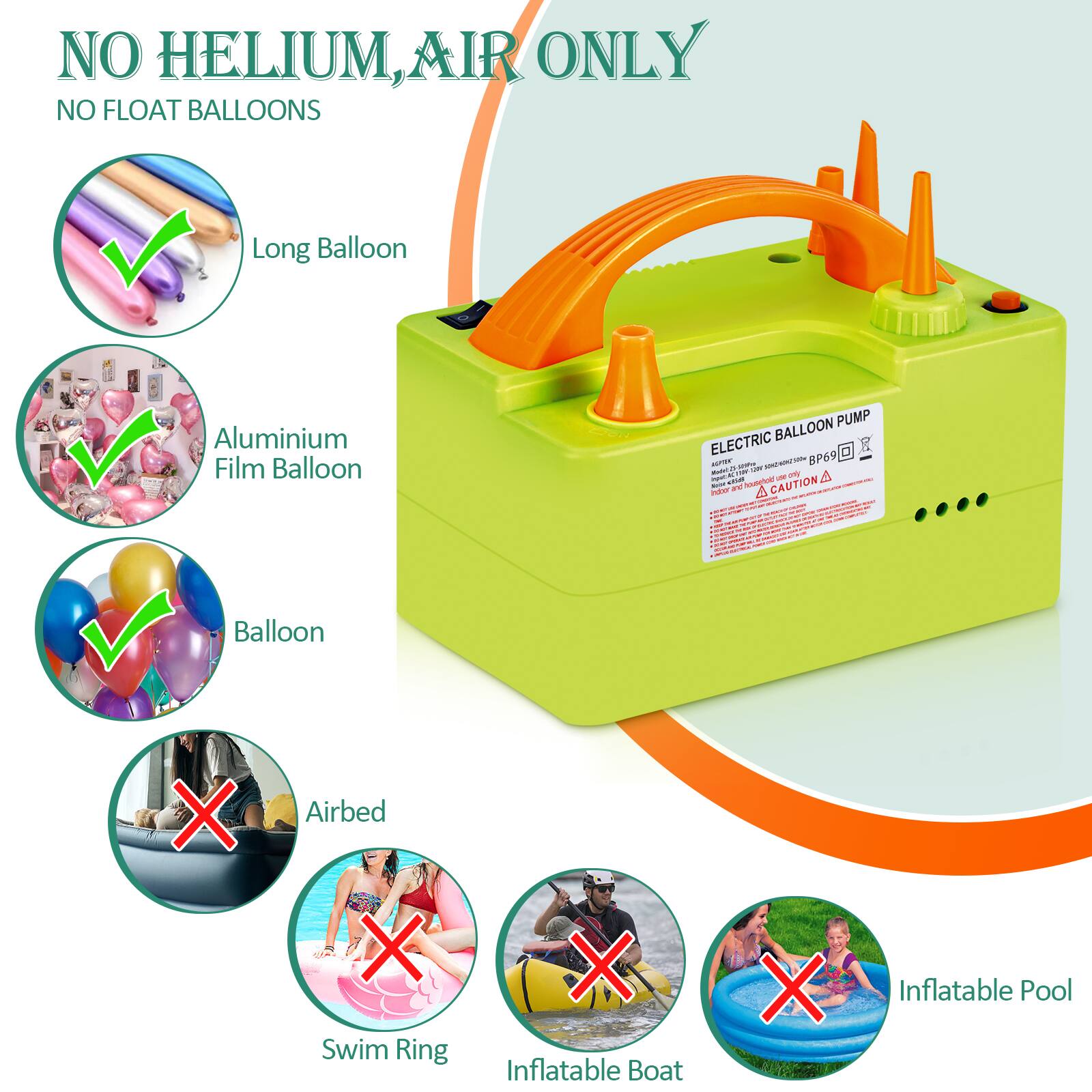 NO HELIUM, AIR ONLY  
NO FLOAT BALLOONS  

Long Balloon  
Aluminium Film Balloon  
Balloon  

Airbed  
Swim Ring  
Inflatable Boat  
Inflatable Pool  

ELECTRIC BALLOON PUMP  
BP69  

CAUTION