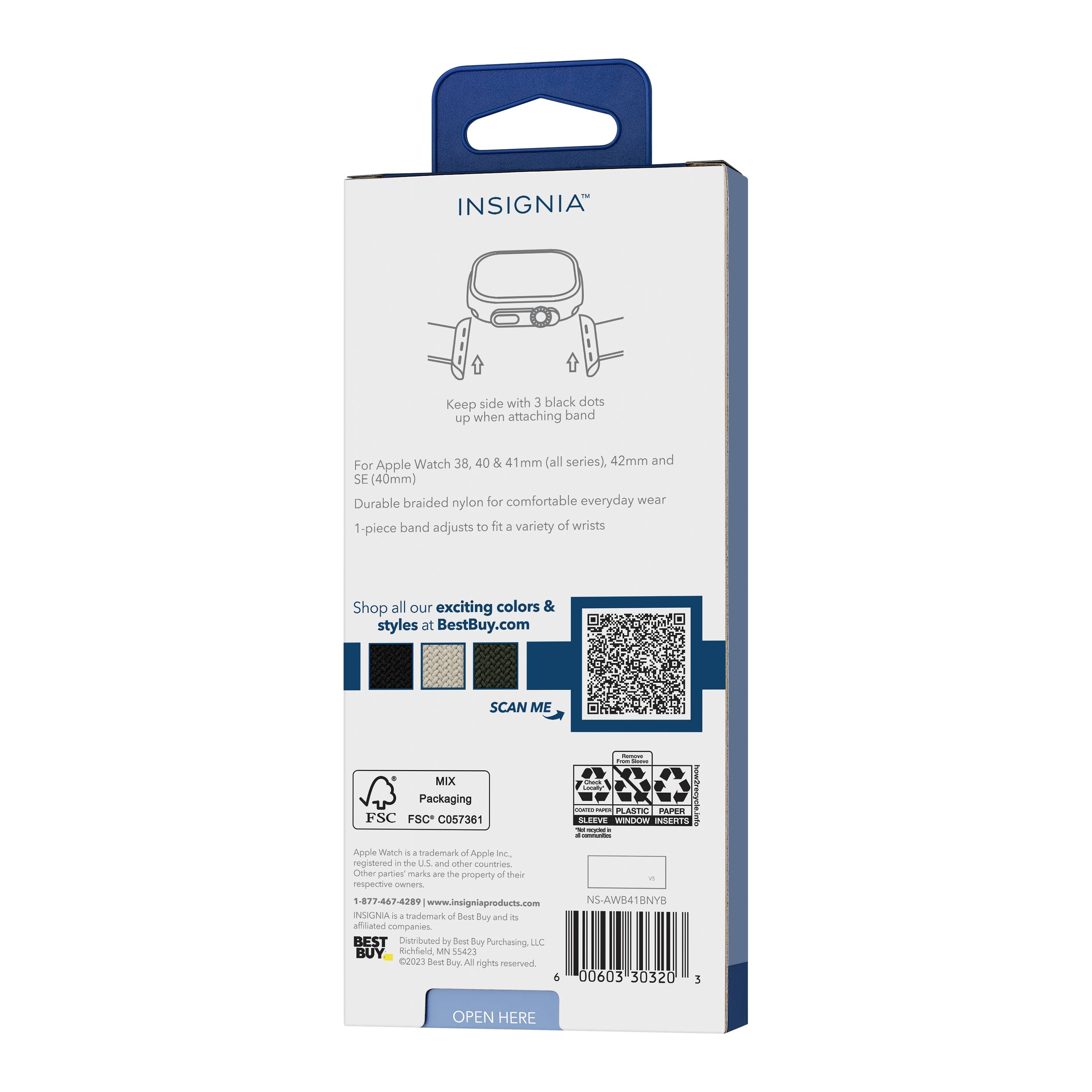 INSIGNIA™

Keep side with 3 black dots up when attaching band

For Apple Watch 38, 40 & 41mm (all series), 42mm and SE (40mm)

Durable braided nylon for comfortable everyday wear

1-piece band adjusts to fit a variety of wrists

Shop all our exciting colors & styles at BestBuy.com

SCAN ME

MIX Packaging
FSC C057361

Apple Watch is a trademark of Apple Inc., registered in the U.S. and other countries. Other party marks are the property of their respective owners.

1-877-467-4289
www.insigniaproducts.com

INSIGNIA™ is a trademark of Best Buy and its affiliated companies.

BEST Distributed by Best Buy Purchasing LLC
Kuhlield MN 55473

2023 Best Buy. All rights reserved.

NS-AWB41NYB

OPEN HERE