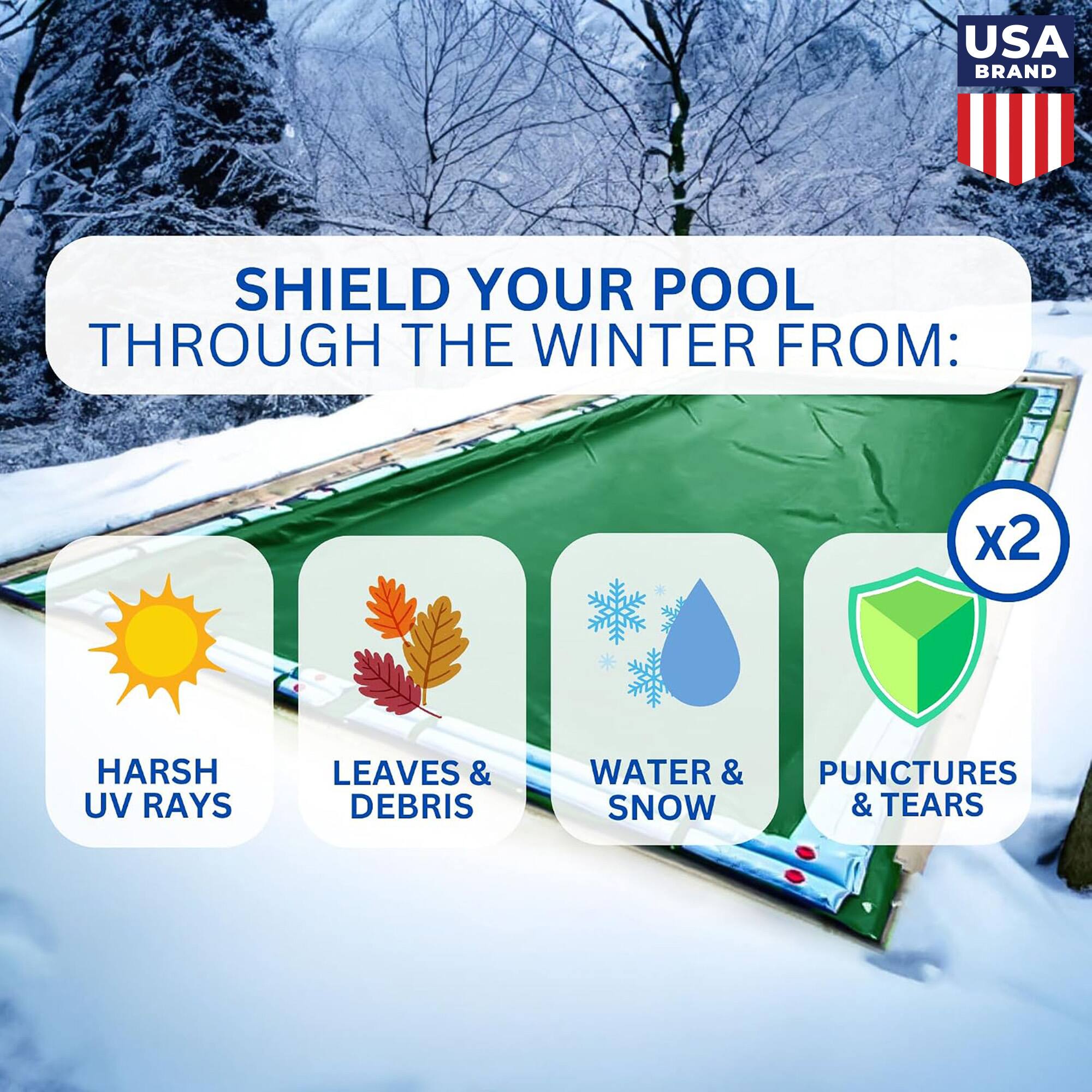 USA BRAND

SHIELD YOUR POOL THROUGH THE WINTER FROM:

- HARSH UV RAYS
- LEAVES & DEBRIS
- WATER & SNOW
- PUNCTURES & TEARS

x2