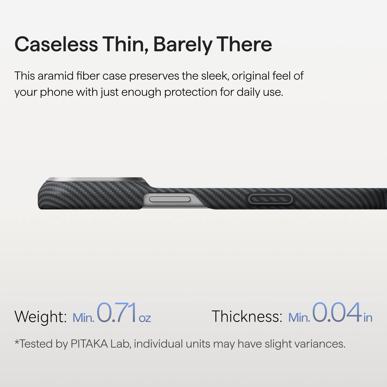 Caseless Thin, Barely There

This aramid fiber case preserves the sleek, original feel of your phone with just enough protection for daily use.

Weight: Min. 0.71 oz  
Thickness: Min. 0.04 in  
*Tested by PITAKA Lab, individual units may have slight variances.