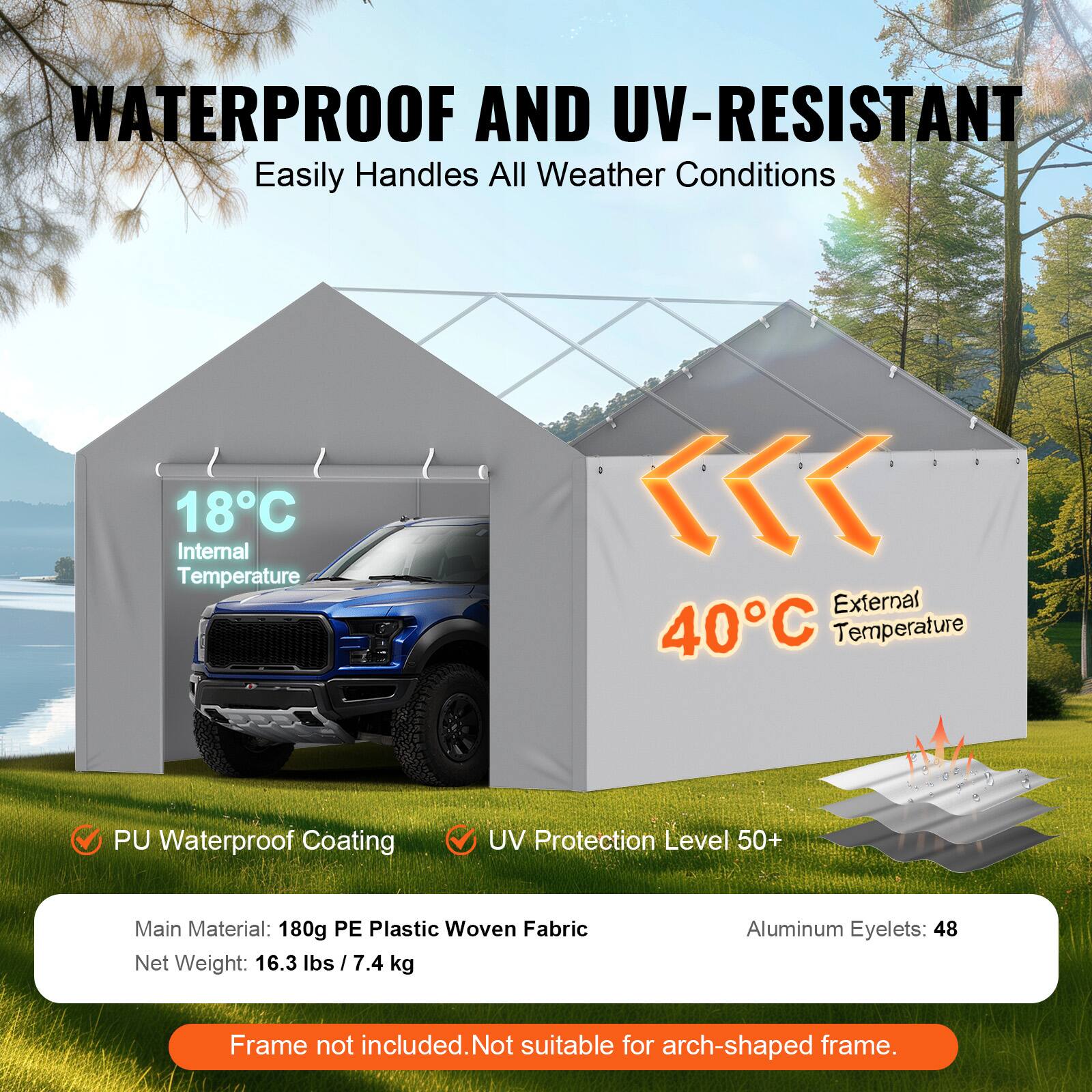 WATERPROOF AND UV-RESISTANT Easily Handles All Weather Conditions 18C Internal Temperature << External 40C Temperature PU Waterproof Coating UV Protection Level 50+ Main Material: 180g PE Plastic Woven Fabric Net Weight: 16.3 lbs 7.4 kg Aluminum Eyelets: 48 Frame not included. Not suitable for arch-shaped frame.