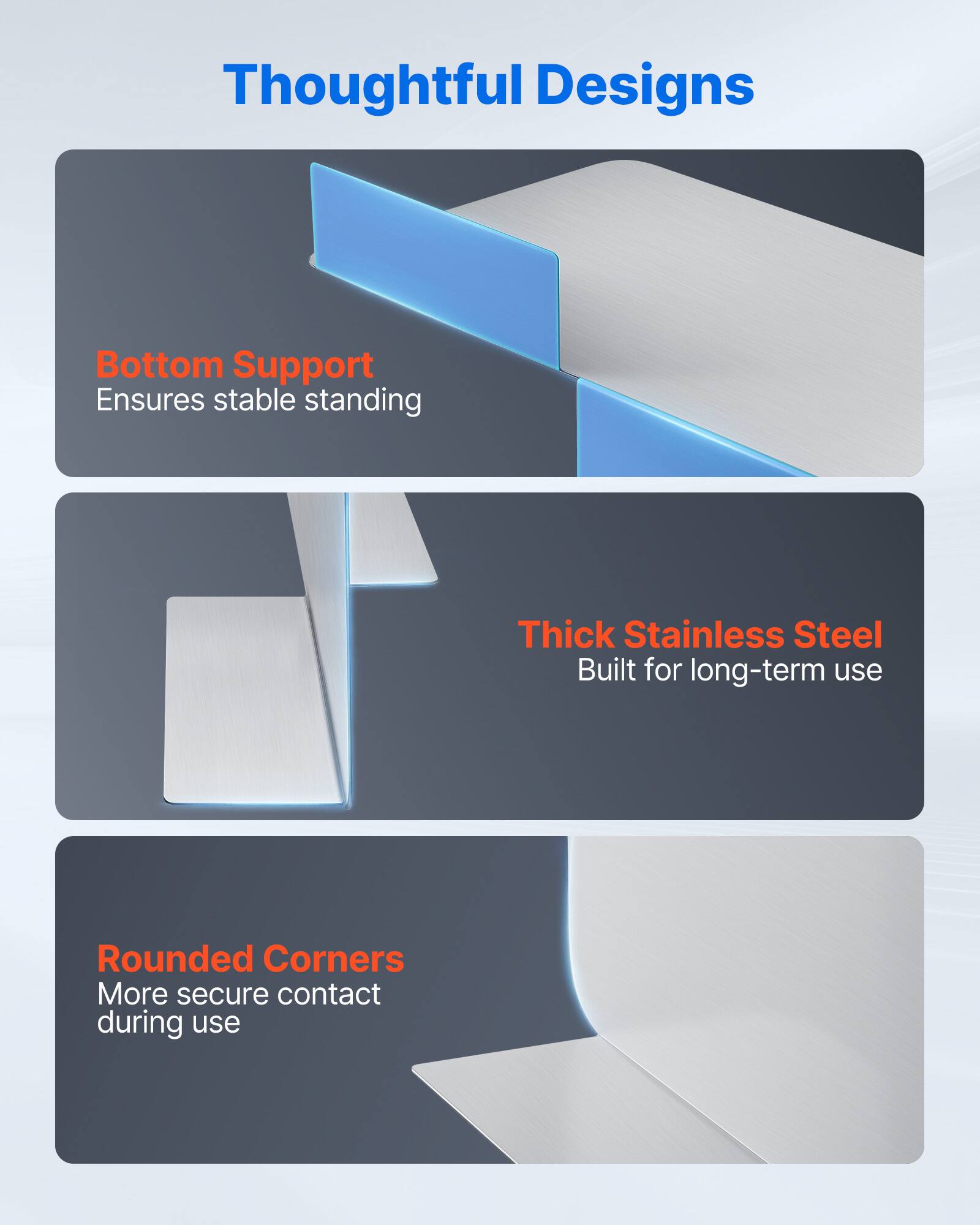 Thoughtful Designs

Bottom Support
Ensures stable standing

Thick Stainless Steel
Built for long-term use

Rounded Corners
More secure contact during use