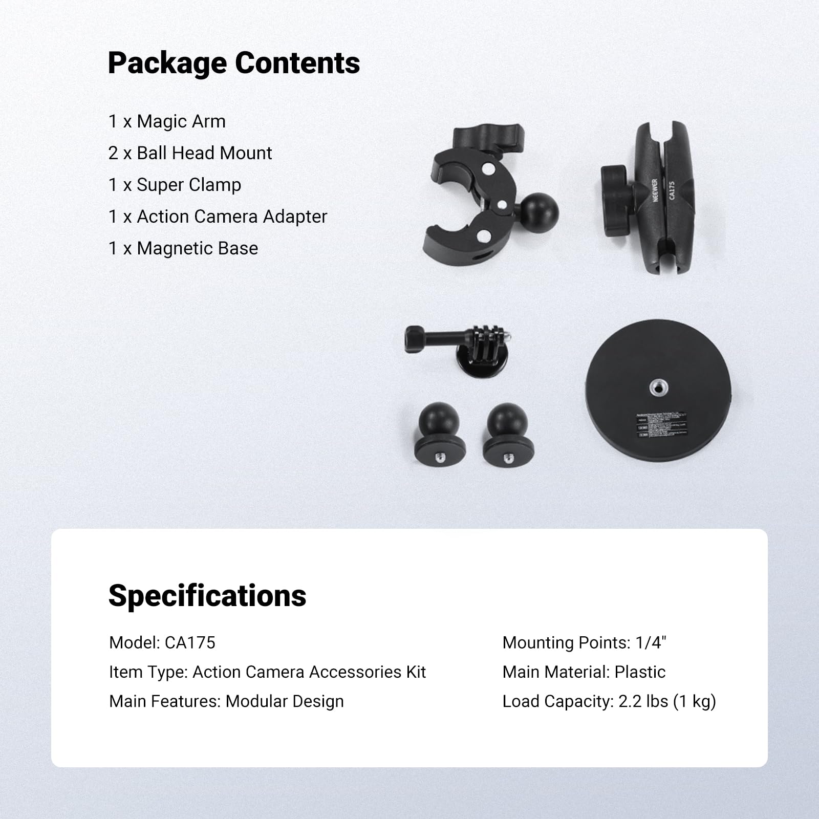 Package Contents  
1 x Magic Arm  
2 x Ball Head Mount  
1 x Super Clamp  
1 x Action Camera Adapter  
1 x Magnetic Base  

Specifications  
Model: CA175  
Item Type: Action Camera Accessories Kit  
Main Features: Modular Design  
Mounting Points: 1/4"  
Main Material: Plastic  
Load Capacity: 2.2 lbs (1 kg)
