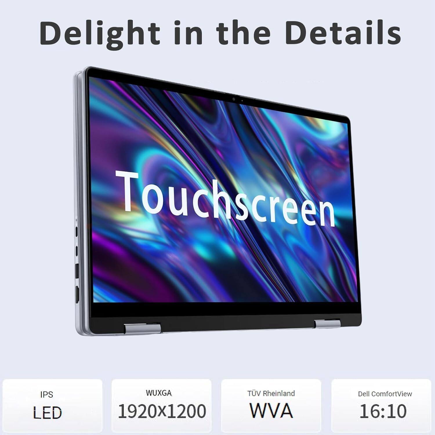 Delight in the Details

Touchscreen

- IPS LED
- WUXGA 1920x1200
- TÜV Rheinland WVA
- Dell ComfortView
- 16:10