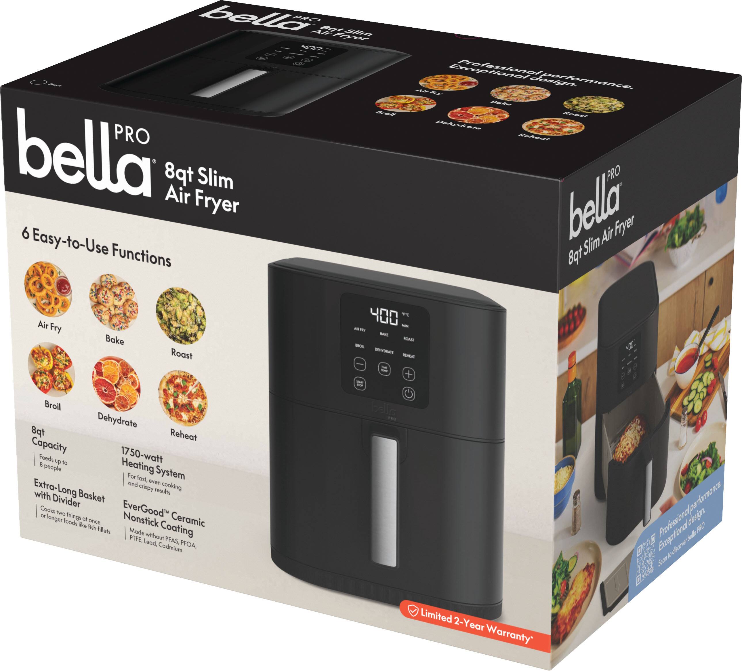 bella PRO 8qt Slim Air Fryer

6 Easy-to-Use Functions
- Air Fry
- Bake
- Roast
- Broil
- Dehydrate
- Reheat

8qt Capacity
1750-watt Heating System
Extra-Long Basket with Divider
EverGood® Ceramic Nonstick Coating
Made without Lead, PFAS, PFOA, Cadmium

Professional design. Exceptional performance.

Limited 2-Year Warranty