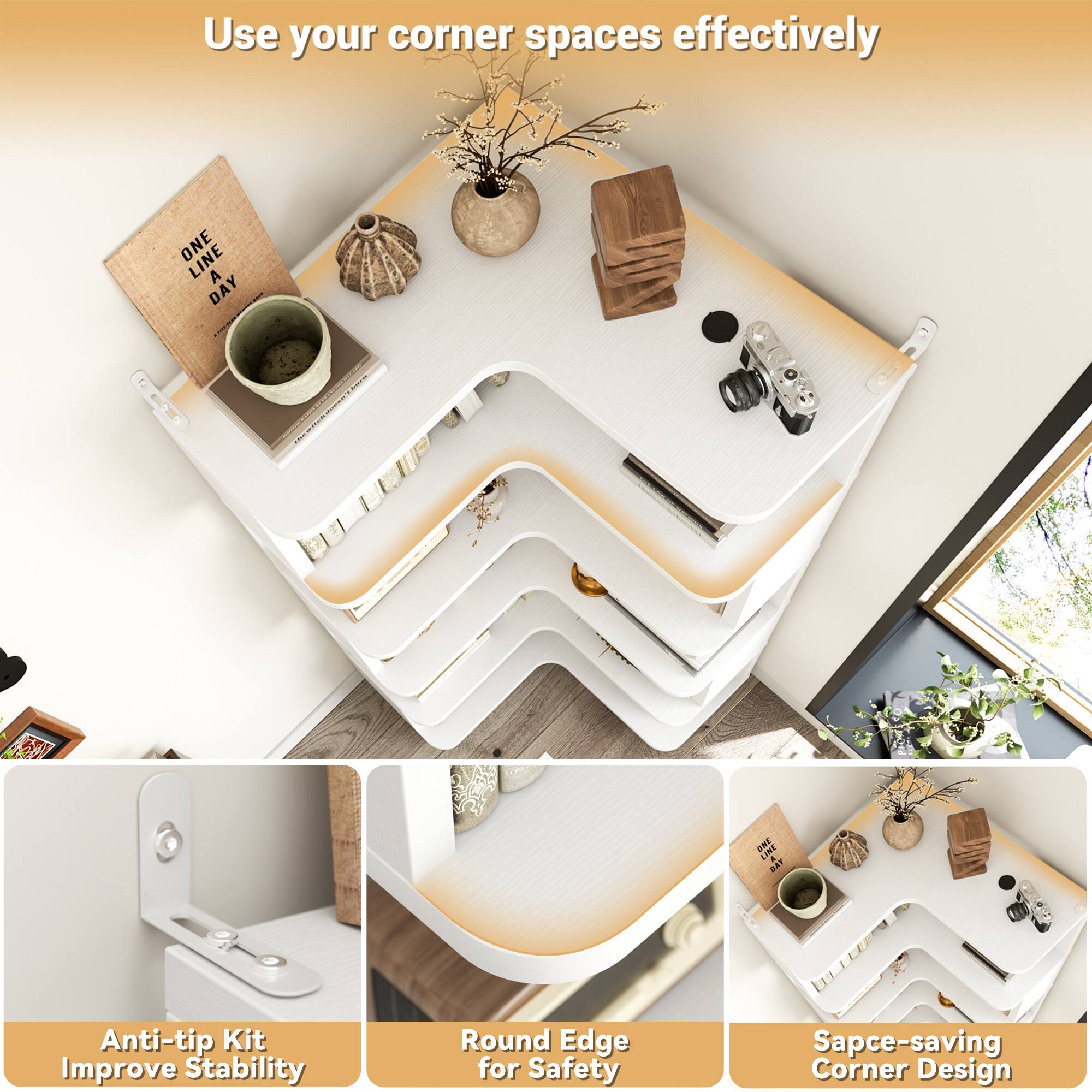 Use your corner spaces effectively

Anti-tip Kit Improve Stability

Round Edge for Safety

Space-saving Corner Design