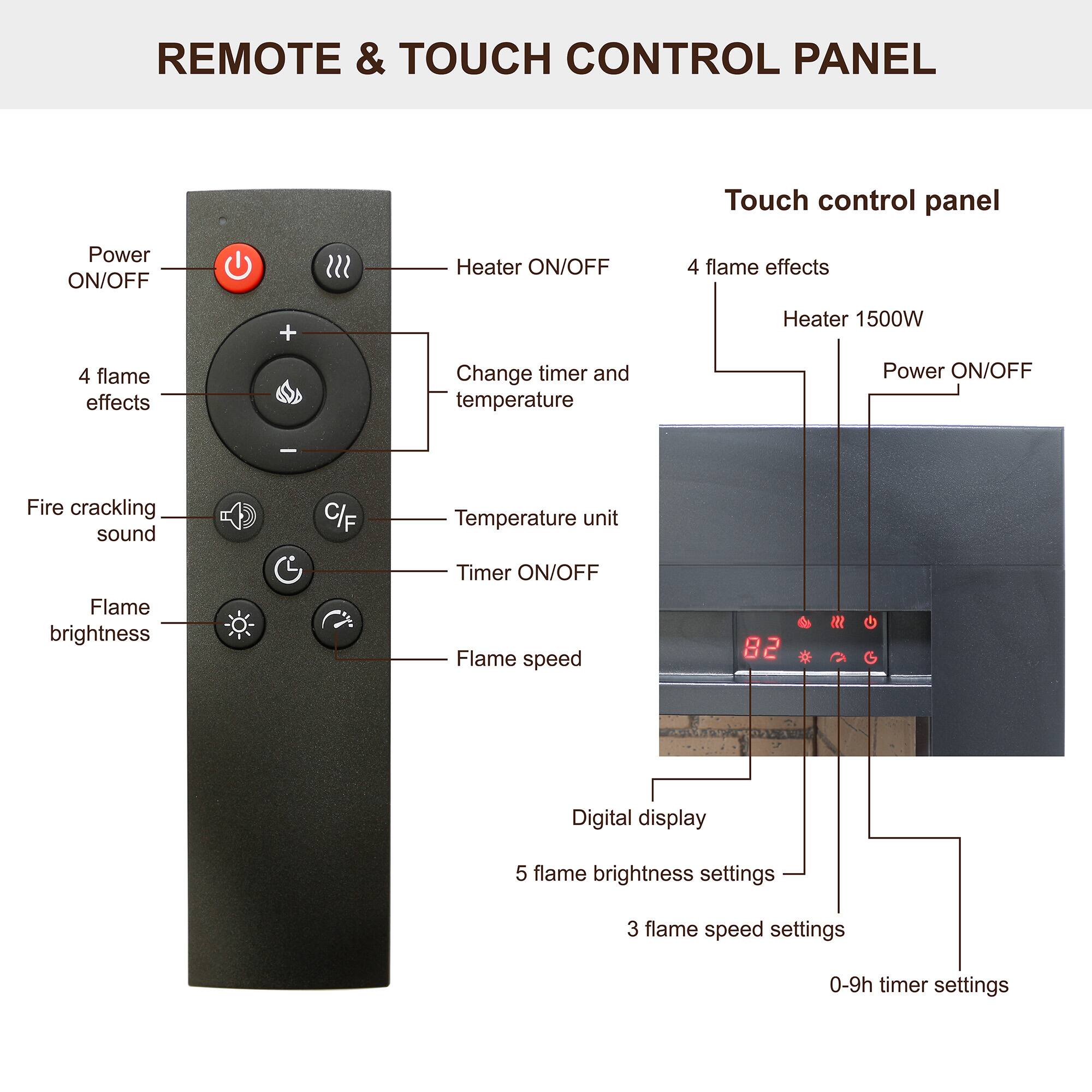 REMOTE & TOUCH CONTROL PANEL

Touch control panel

- Power ON/OFF
- Heater ON/OFF
- 4 flame effects
- Change timer and temperature
- Fire crackling sound
- Flame brightness
- Flame speed
- Temperature unit (C/F)
- Timer ON/OFF
- Digital display

Touch control panel

- 4 flame effects
- Heater 1500W
- Power ON/OFF
- Flame brightness settings (5 settings)
- Flame speed settings (3 settings)
- 0-9h timer settings