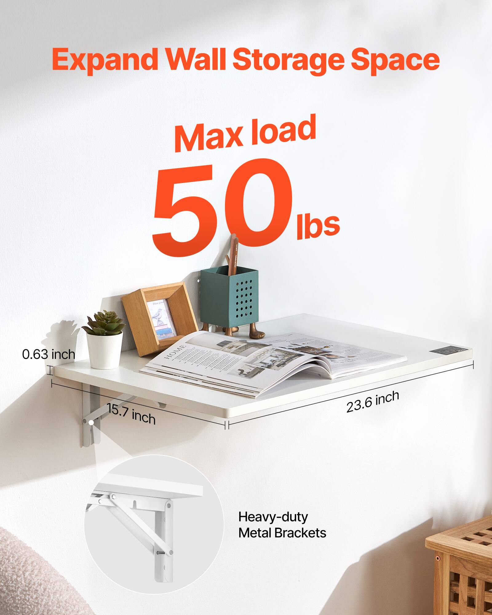 Expand Wall Storage Space  
Max load 50 lbs  
0.63 inch  
15.7 inch  
23.6 inch  
Heavy-duty Metal Brackets