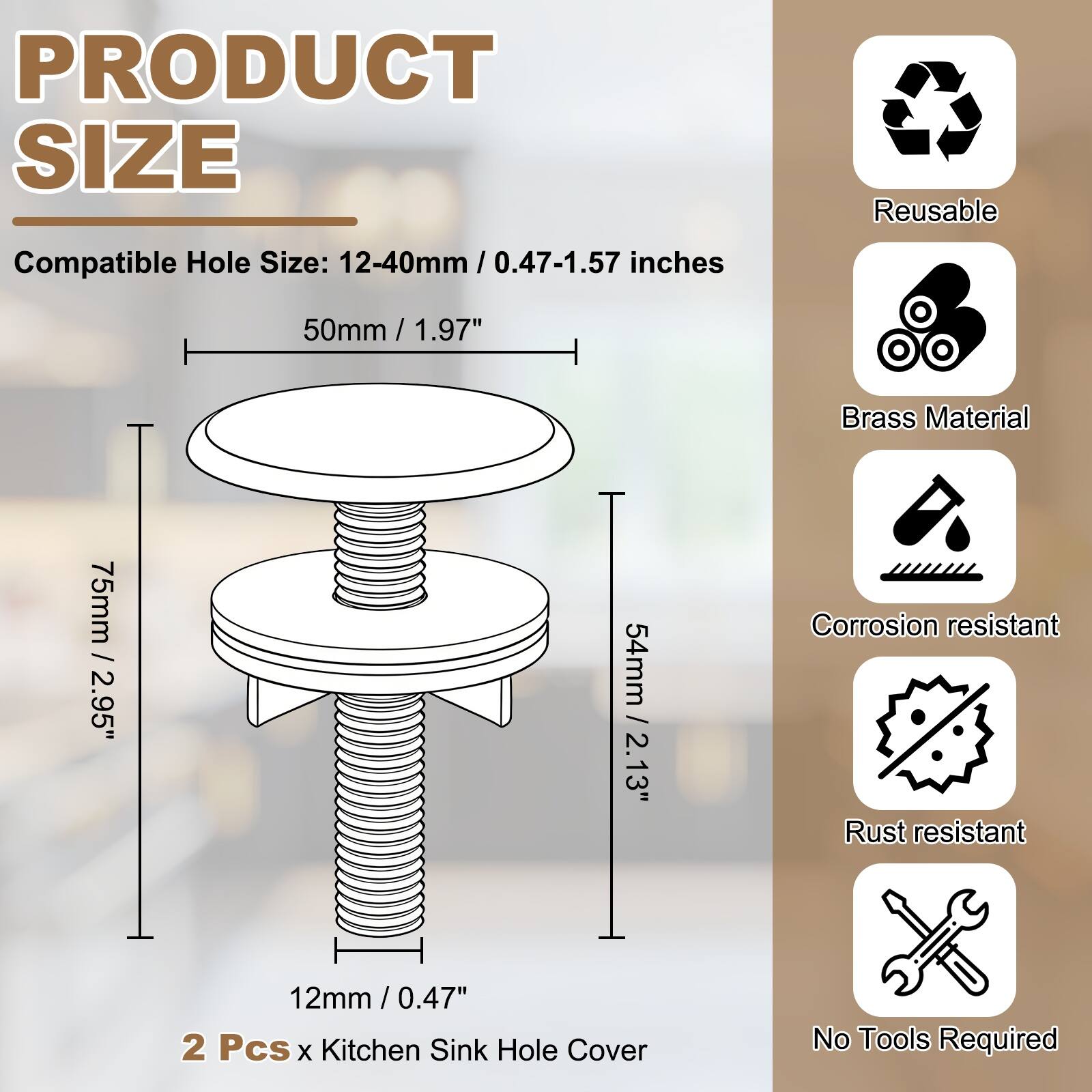 PRODUCT SIZE

Compatible Hole Size: 12-40mm / 0.47-1.57 inches

50mm / 1.97"

75mm / 2.95"

54mm / 2.13"

12mm / 0.47"

2 Pcs x Kitchen Sink Hole Cover

Reusable

Brass Material

Corrosion resistant

Rust resistant

No Tools Required