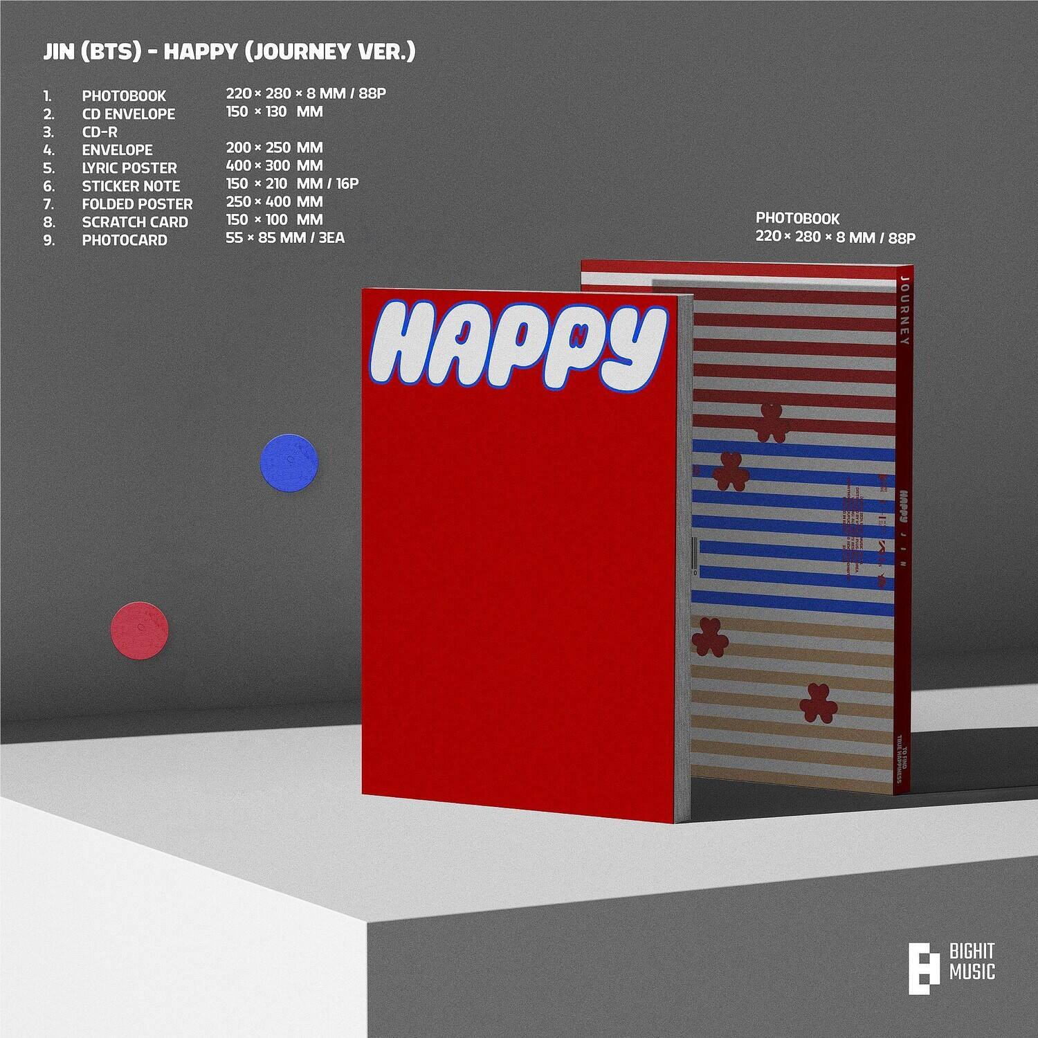 JIN (BTS) - HAPPY (JOURNEY VER.)

1. PHOTOBOOK  
   220 x 280 x 8 MM / 88P

2. CD ENVELOPE  
   150 x 130 MM

3. CD-R

4. ENVELOPE  
   200 x 250 MM

5. LYRIC POSTER  
   400 x 300 MM

6. STICKER NOTE  
   150 x 210 MM / 16P

7. FOLDED POSTER  
   250 x 400 MM

8. SCRATCH CARD  
   150 x 100 MM

9. PHOTOCARD  
   55 x 85 MM / 3EA

PHOTOBOOK  
220 x 280 x 8 MM / 88P

BIG HIT MUSIC