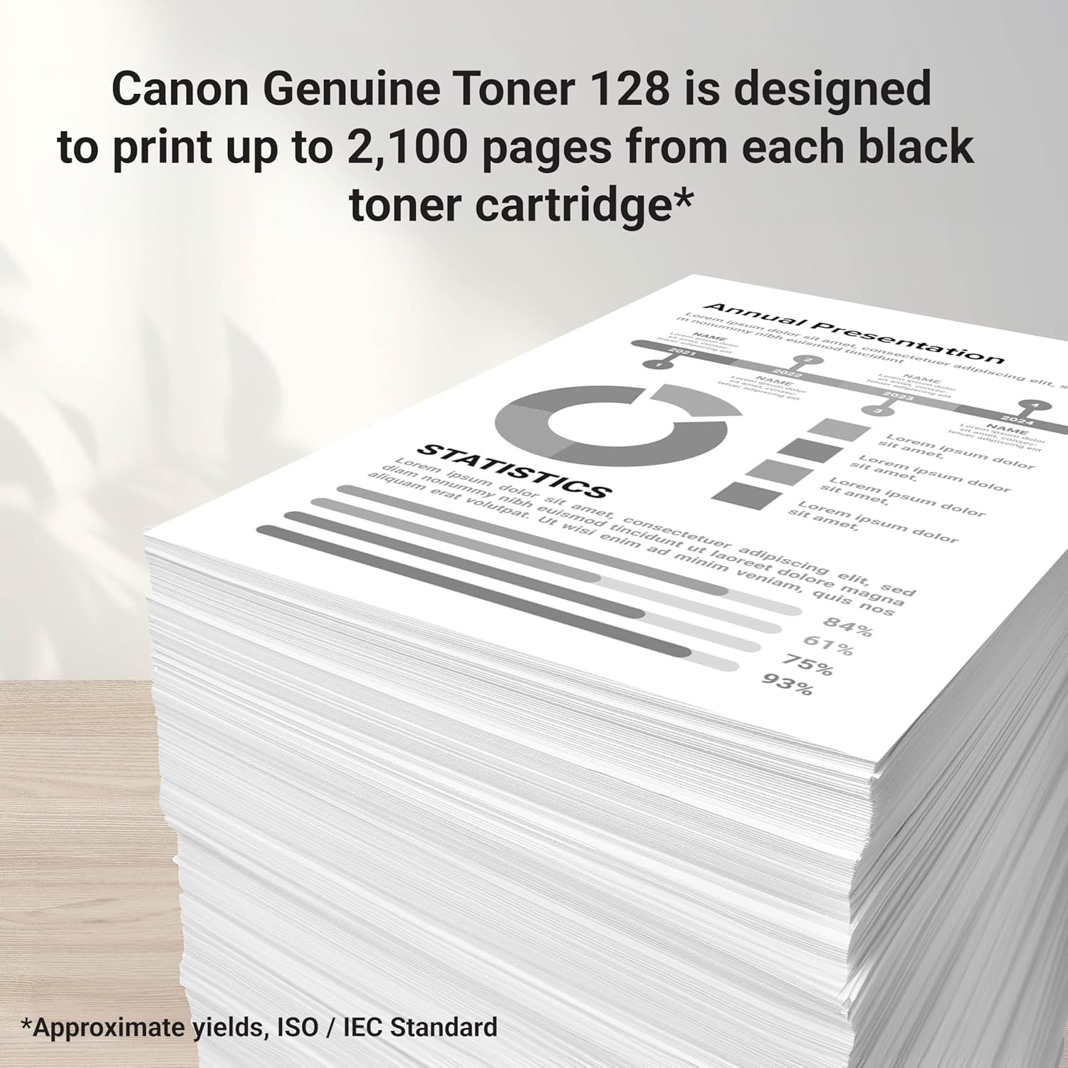 Canon Genuine Toner 128 is designed to print up to 2,100 pages from each black toner cartridge*  
Annual Presentation  
STATISTICS  
Lorem ipsum dolor sit amet, consectetur adipiscing elit.  
NAME  
Lorem ipsum dolor sit amet, consectetur adipiscing elit.  
84% 67% 75% 93%  
*Approximate yields, ISO / IEC Standard