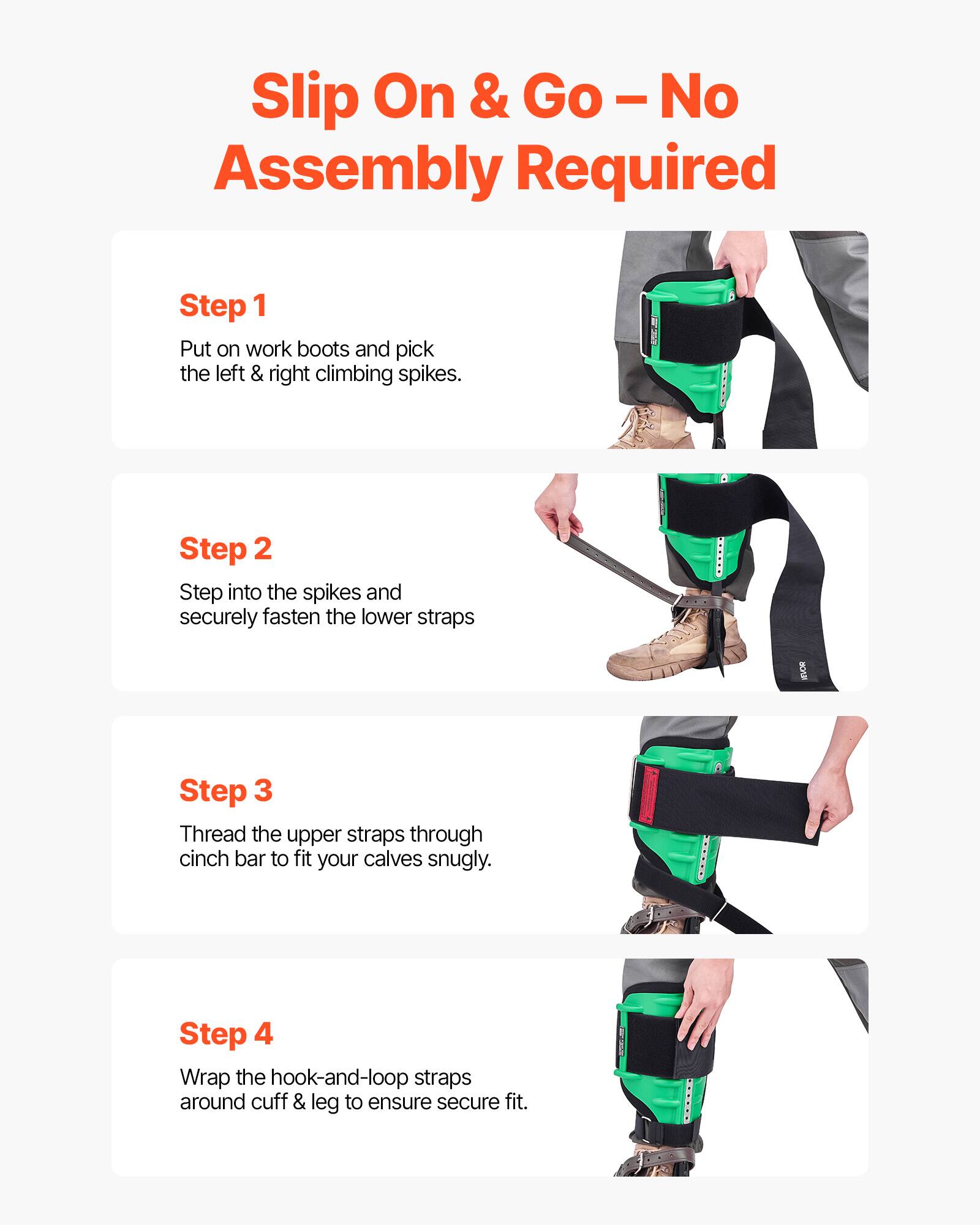 Slip On & Go - No Assembly Required

Step 1
Put on work boots and pick the left & right climbing spikes.

Step 2
Step into the spikes and securely fasten the lower straps.

Step 3
Thread the upper straps through cinch bar to fit your calves snugly.

Step 4
Wrap the hook-and-loop straps around cuff & leg to ensure secure fit.