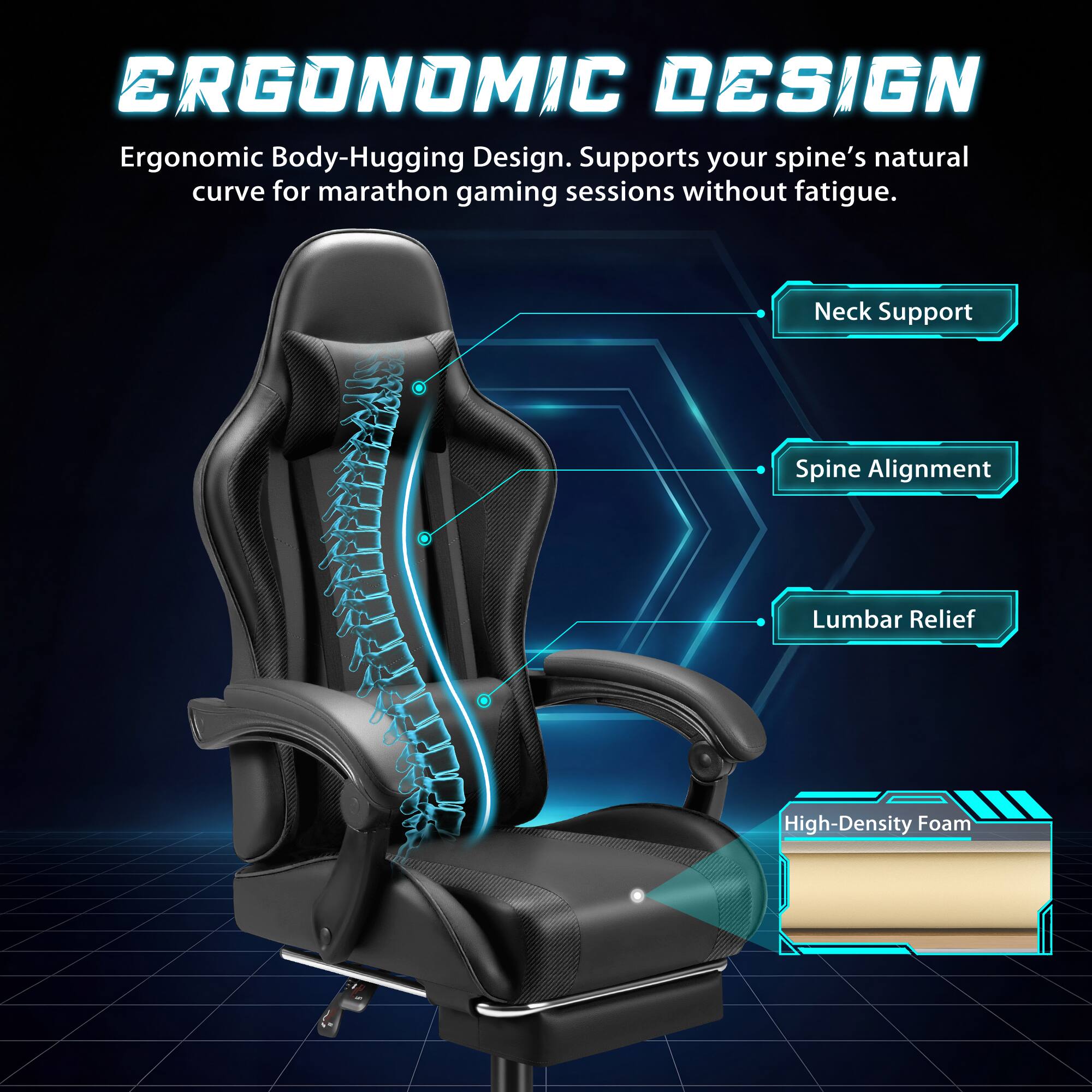 ERGONOMIC DESIGN  
Ergonomic Body-Hugging Design. Supports your spine's natural curve for marathon gaming sessions without fatigue.  
- Neck Support  
- Spine Alignment  
- Lumbar Relief  
- High-Density Foam
