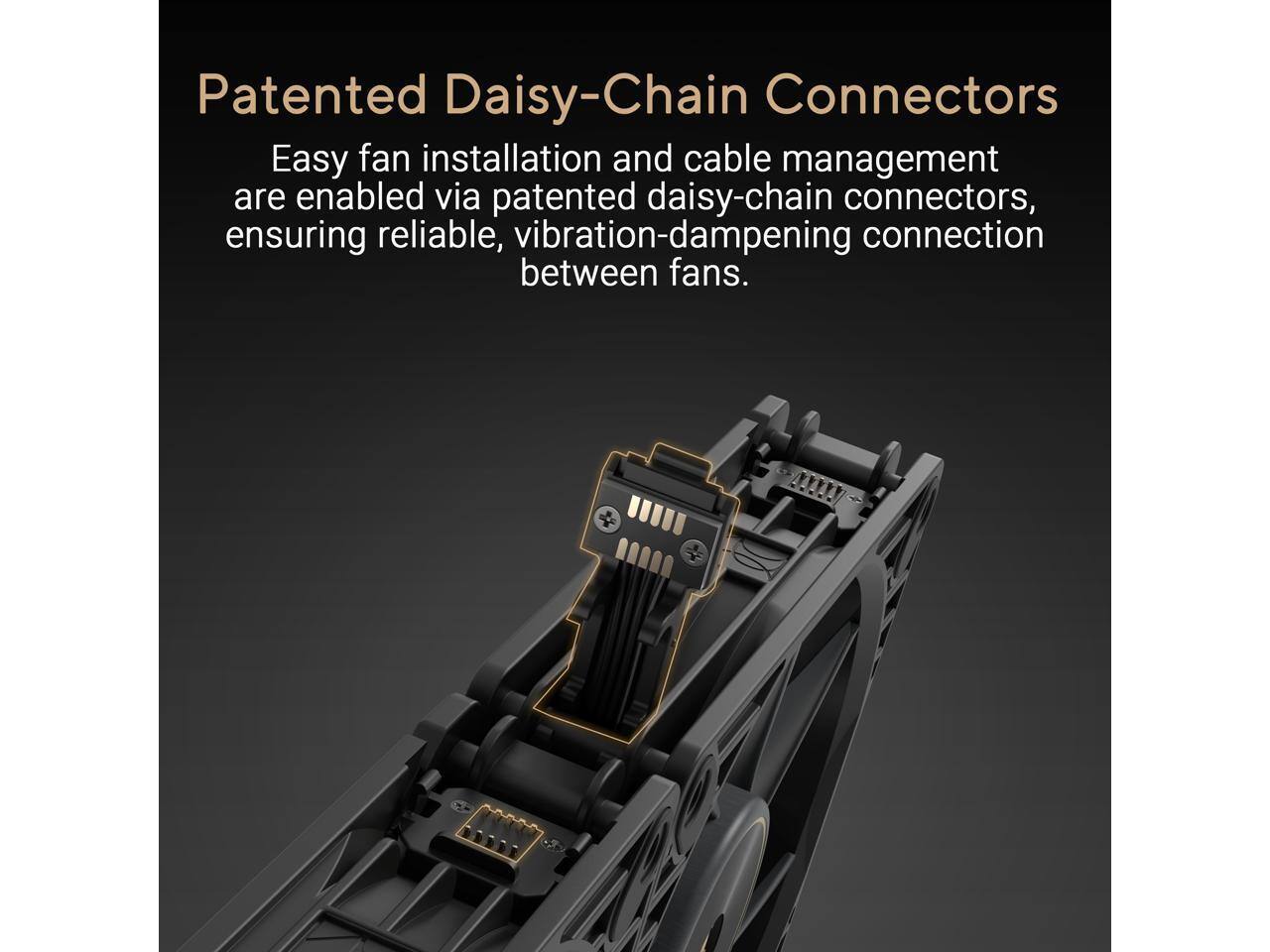 Patented Daisy-Chain Connectors

Easy fan installation and cable management are enabled via patented daisy-chain connectors, ensuring reliable, vibration-dampening connection between fans.